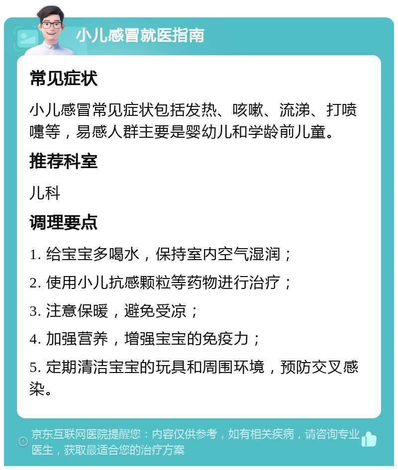 小儿感冒就医指南 常见症状 小儿感冒常见症状包括发热、咳嗽、流涕、打喷嚏等，易感人群主要是婴幼儿和学龄前儿童。 推荐科室 儿科 调理要点 1. 给宝宝多喝水，保持室内空气湿润； 2. 使用小儿抗感颗粒等药物进行治疗； 3. 注意保暖，避免受凉； 4. 加强营养，增强宝宝的免疫力； 5. 定期清洁宝宝的玩具和周围环境，预防交叉感染。