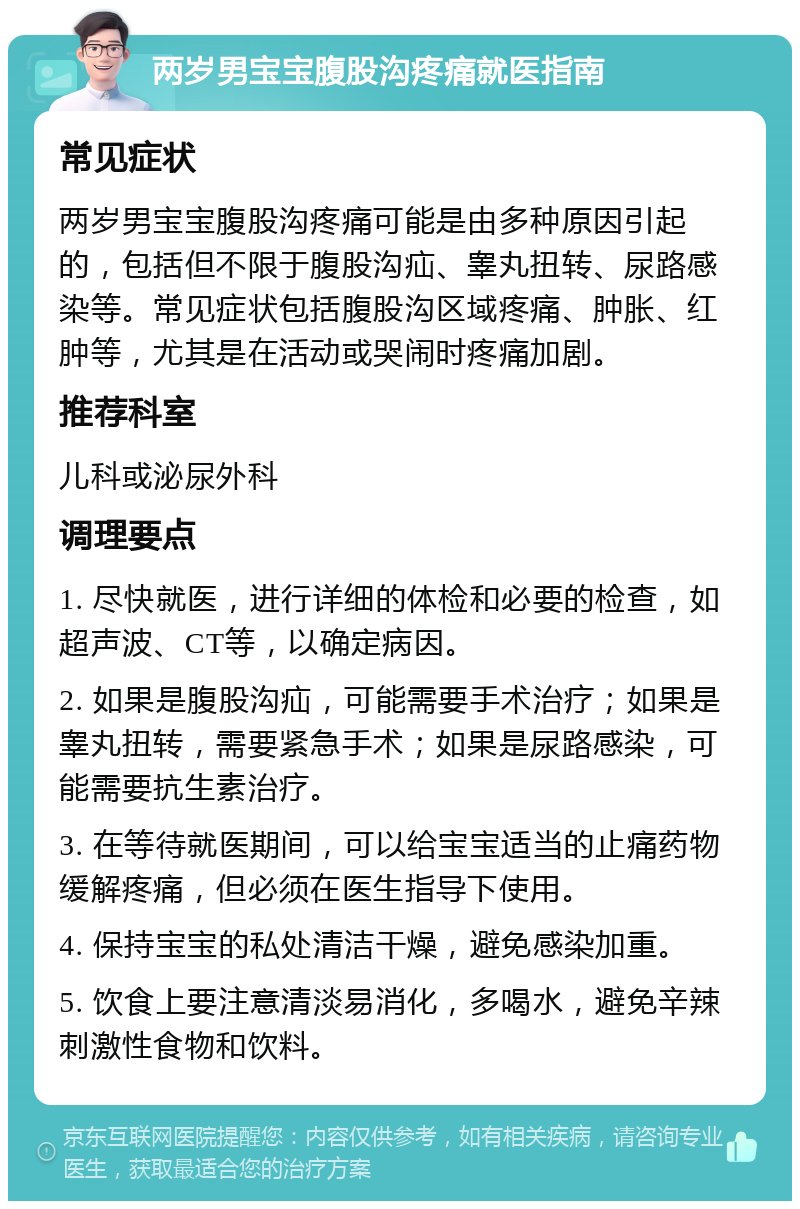 两岁男宝宝腹股沟疼痛就医指南 常见症状 两岁男宝宝腹股沟疼痛可能是由多种原因引起的，包括但不限于腹股沟疝、睾丸扭转、尿路感染等。常见症状包括腹股沟区域疼痛、肿胀、红肿等，尤其是在活动或哭闹时疼痛加剧。 推荐科室 儿科或泌尿外科 调理要点 1. 尽快就医，进行详细的体检和必要的检查，如超声波、CT等，以确定病因。 2. 如果是腹股沟疝，可能需要手术治疗；如果是睾丸扭转，需要紧急手术；如果是尿路感染，可能需要抗生素治疗。 3. 在等待就医期间，可以给宝宝适当的止痛药物缓解疼痛，但必须在医生指导下使用。 4. 保持宝宝的私处清洁干燥，避免感染加重。 5. 饮食上要注意清淡易消化，多喝水，避免辛辣刺激性食物和饮料。