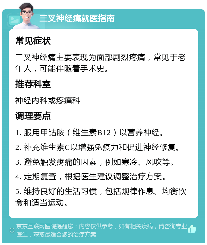 三叉神经痛就医指南 常见症状 三叉神经痛主要表现为面部剧烈疼痛，常见于老年人，可能伴随着手术史。 推荐科室 神经内科或疼痛科 调理要点 1. 服用甲钴胺（维生素B12）以营养神经。 2. 补充维生素C以增强免疫力和促进神经修复。 3. 避免触发疼痛的因素，例如寒冷、风吹等。 4. 定期复查，根据医生建议调整治疗方案。 5. 维持良好的生活习惯，包括规律作息、均衡饮食和适当运动。