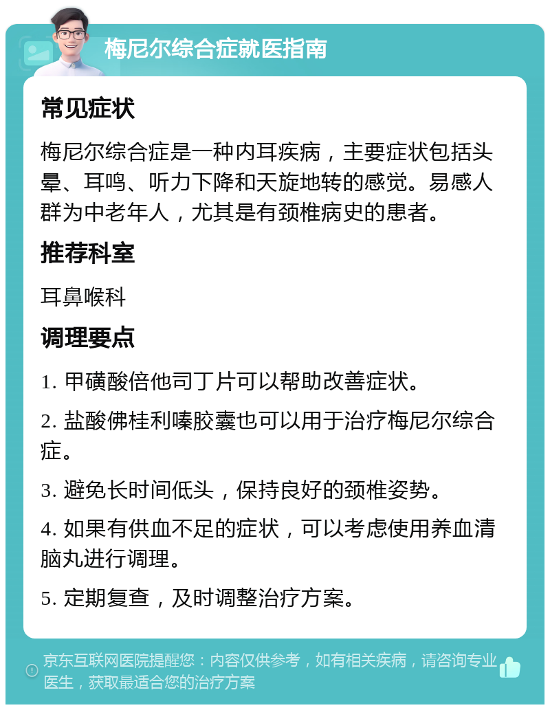 梅尼尔综合症就医指南 常见症状 梅尼尔综合症是一种内耳疾病，主要症状包括头晕、耳鸣、听力下降和天旋地转的感觉。易感人群为中老年人，尤其是有颈椎病史的患者。 推荐科室 耳鼻喉科 调理要点 1. 甲磺酸倍他司丁片可以帮助改善症状。 2. 盐酸佛桂利嗪胶囊也可以用于治疗梅尼尔综合症。 3. 避免长时间低头，保持良好的颈椎姿势。 4. 如果有供血不足的症状，可以考虑使用养血清脑丸进行调理。 5. 定期复查，及时调整治疗方案。