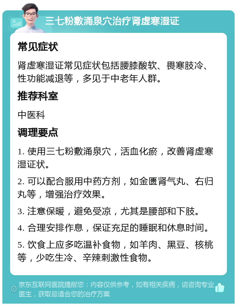 三七粉敷涌泉穴治疗肾虚寒湿证 常见症状 肾虚寒湿证常见症状包括腰膝酸软、畏寒肢冷、性功能减退等，多见于中老年人群。 推荐科室 中医科 调理要点 1. 使用三七粉敷涌泉穴，活血化瘀，改善肾虚寒湿证状。 2. 可以配合服用中药方剂，如金匮肾气丸、右归丸等，增强治疗效果。 3. 注意保暖，避免受凉，尤其是腰部和下肢。 4. 合理安排作息，保证充足的睡眠和休息时间。 5. 饮食上应多吃温补食物，如羊肉、黑豆、核桃等，少吃生冷、辛辣刺激性食物。