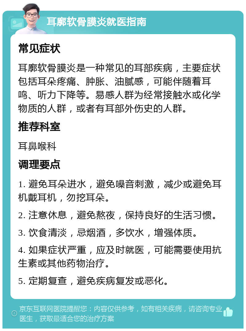 耳廓软骨膜炎就医指南 常见症状 耳廓软骨膜炎是一种常见的耳部疾病，主要症状包括耳朵疼痛、肿胀、油腻感，可能伴随着耳鸣、听力下降等。易感人群为经常接触水或化学物质的人群，或者有耳部外伤史的人群。 推荐科室 耳鼻喉科 调理要点 1. 避免耳朵进水，避免噪音刺激，减少或避免耳机戴耳机，勿挖耳朵。 2. 注意休息，避免熬夜，保持良好的生活习惯。 3. 饮食清淡，忌烟酒，多饮水，增强体质。 4. 如果症状严重，应及时就医，可能需要使用抗生素或其他药物治疗。 5. 定期复查，避免疾病复发或恶化。