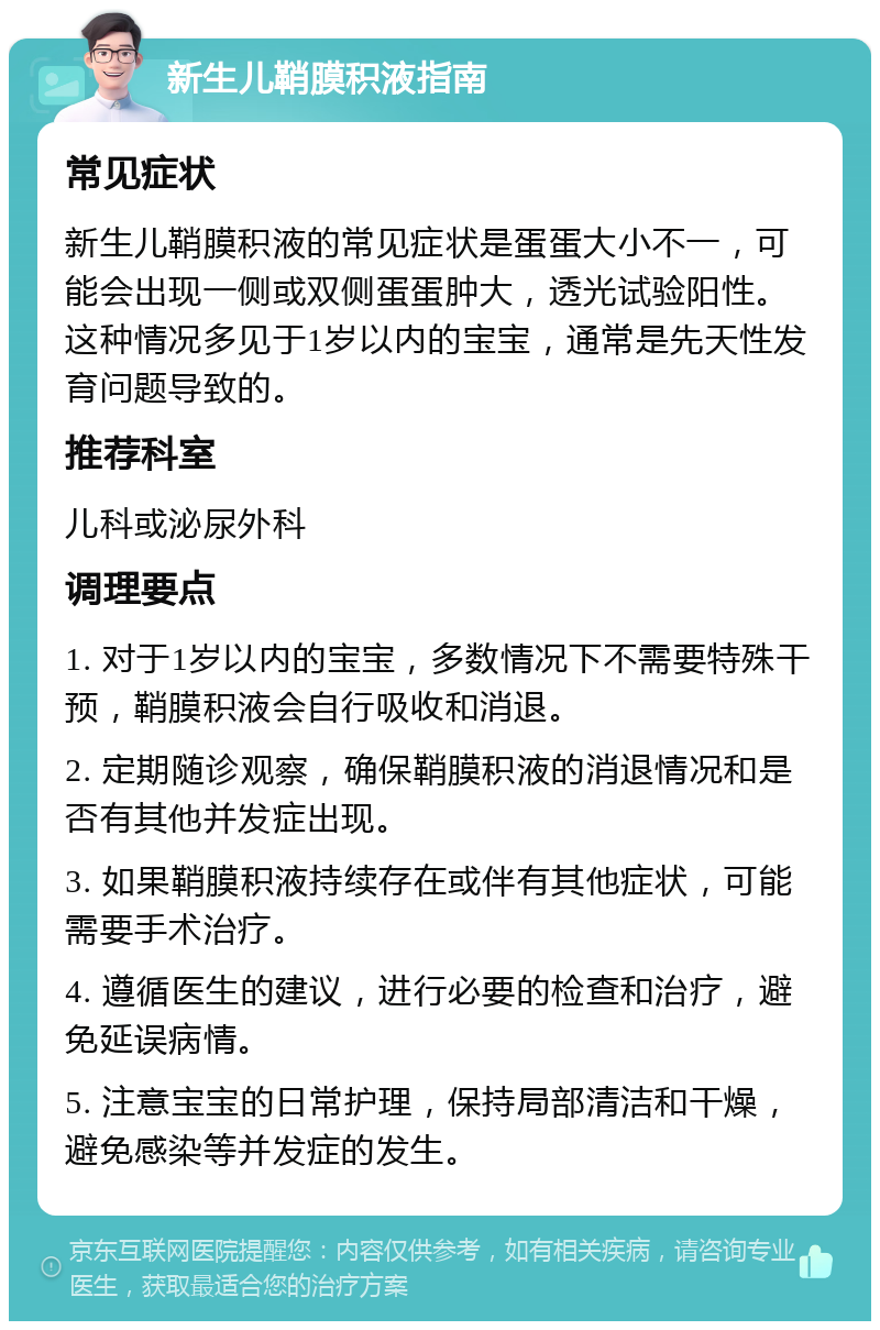 新生儿鞘膜积液指南 常见症状 新生儿鞘膜积液的常见症状是蛋蛋大小不一，可能会出现一侧或双侧蛋蛋肿大，透光试验阳性。这种情况多见于1岁以内的宝宝，通常是先天性发育问题导致的。 推荐科室 儿科或泌尿外科 调理要点 1. 对于1岁以内的宝宝，多数情况下不需要特殊干预，鞘膜积液会自行吸收和消退。 2. 定期随诊观察，确保鞘膜积液的消退情况和是否有其他并发症出现。 3. 如果鞘膜积液持续存在或伴有其他症状，可能需要手术治疗。 4. 遵循医生的建议，进行必要的检查和治疗，避免延误病情。 5. 注意宝宝的日常护理，保持局部清洁和干燥，避免感染等并发症的发生。