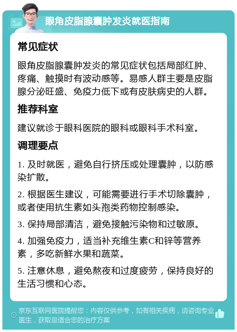 眼角皮脂腺囊肿发炎就医指南 常见症状 眼角皮脂腺囊肿发炎的常见症状包括局部红肿、疼痛、触摸时有波动感等。易感人群主要是皮脂腺分泌旺盛、免疫力低下或有皮肤病史的人群。 推荐科室 建议就诊于眼科医院的眼科或眼科手术科室。 调理要点 1. 及时就医，避免自行挤压或处理囊肿，以防感染扩散。 2. 根据医生建议，可能需要进行手术切除囊肿，或者使用抗生素如头孢类药物控制感染。 3. 保持局部清洁，避免接触污染物和过敏原。 4. 加强免疫力，适当补充维生素C和锌等营养素，多吃新鲜水果和蔬菜。 5. 注意休息，避免熬夜和过度疲劳，保持良好的生活习惯和心态。