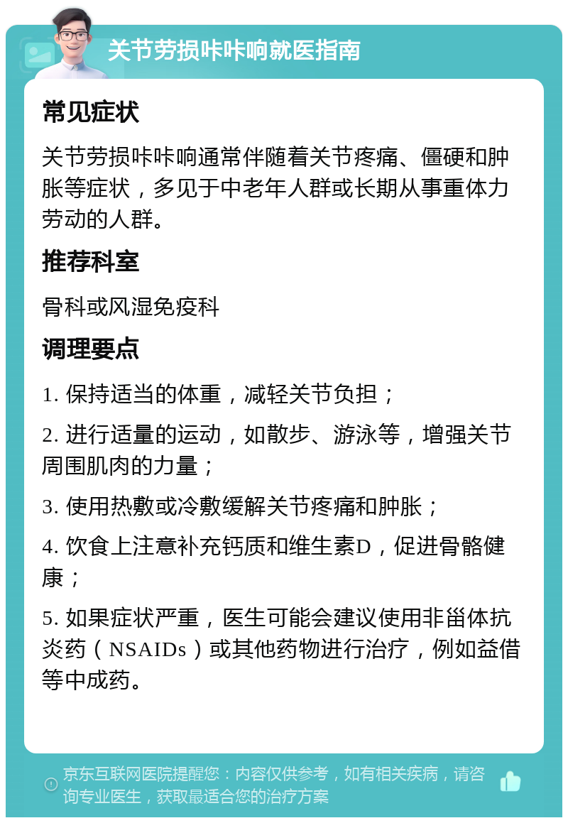 关节劳损咔咔响就医指南 常见症状 关节劳损咔咔响通常伴随着关节疼痛、僵硬和肿胀等症状，多见于中老年人群或长期从事重体力劳动的人群。 推荐科室 骨科或风湿免疫科 调理要点 1. 保持适当的体重，减轻关节负担； 2. 进行适量的运动，如散步、游泳等，增强关节周围肌肉的力量； 3. 使用热敷或冷敷缓解关节疼痛和肿胀； 4. 饮食上注意补充钙质和维生素D，促进骨骼健康； 5. 如果症状严重，医生可能会建议使用非甾体抗炎药（NSAIDs）或其他药物进行治疗，例如益借等中成药。