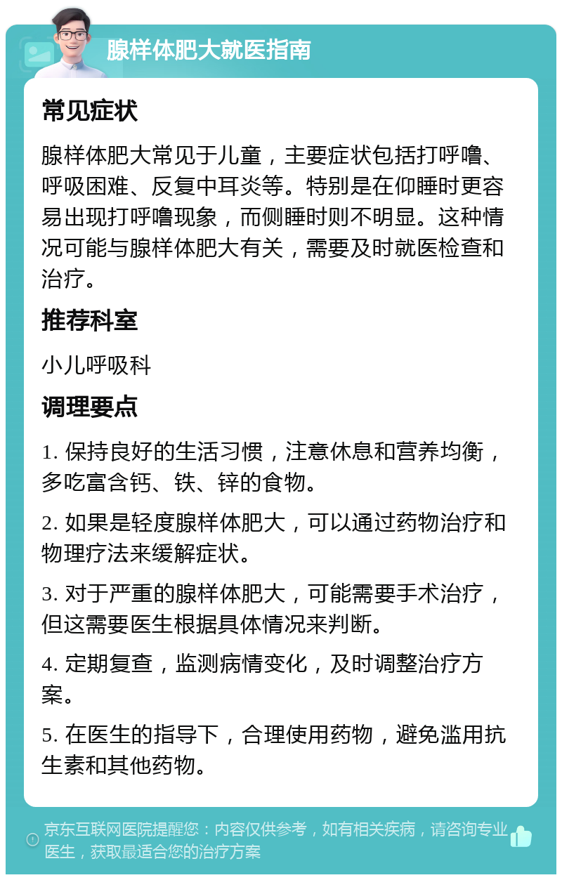 腺样体肥大就医指南 常见症状 腺样体肥大常见于儿童，主要症状包括打呼噜、呼吸困难、反复中耳炎等。特别是在仰睡时更容易出现打呼噜现象，而侧睡时则不明显。这种情况可能与腺样体肥大有关，需要及时就医检查和治疗。 推荐科室 小儿呼吸科 调理要点 1. 保持良好的生活习惯，注意休息和营养均衡，多吃富含钙、铁、锌的食物。 2. 如果是轻度腺样体肥大，可以通过药物治疗和物理疗法来缓解症状。 3. 对于严重的腺样体肥大，可能需要手术治疗，但这需要医生根据具体情况来判断。 4. 定期复查，监测病情变化，及时调整治疗方案。 5. 在医生的指导下，合理使用药物，避免滥用抗生素和其他药物。