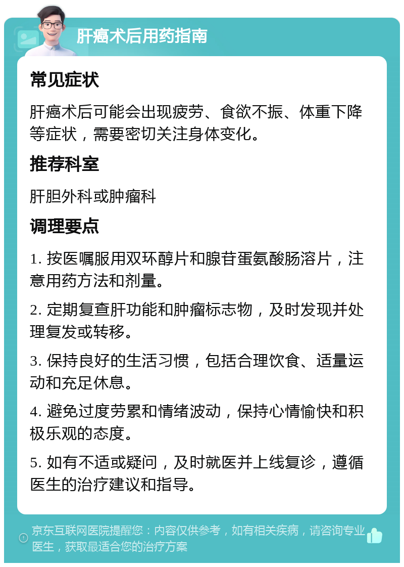 肝癌术后用药指南 常见症状 肝癌术后可能会出现疲劳、食欲不振、体重下降等症状，需要密切关注身体变化。 推荐科室 肝胆外科或肿瘤科 调理要点 1. 按医嘱服用双环醇片和腺苷蛋氨酸肠溶片，注意用药方法和剂量。 2. 定期复查肝功能和肿瘤标志物，及时发现并处理复发或转移。 3. 保持良好的生活习惯，包括合理饮食、适量运动和充足休息。 4. 避免过度劳累和情绪波动，保持心情愉快和积极乐观的态度。 5. 如有不适或疑问，及时就医并上线复诊，遵循医生的治疗建议和指导。