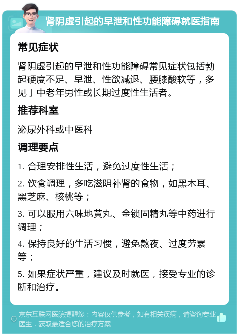 肾阴虚引起的早泄和性功能障碍就医指南 常见症状 肾阴虚引起的早泄和性功能障碍常见症状包括勃起硬度不足、早泄、性欲减退、腰膝酸软等，多见于中老年男性或长期过度性生活者。 推荐科室 泌尿外科或中医科 调理要点 1. 合理安排性生活，避免过度性生活； 2. 饮食调理，多吃滋阴补肾的食物，如黑木耳、黑芝麻、核桃等； 3. 可以服用六味地黄丸、金锁固精丸等中药进行调理； 4. 保持良好的生活习惯，避免熬夜、过度劳累等； 5. 如果症状严重，建议及时就医，接受专业的诊断和治疗。