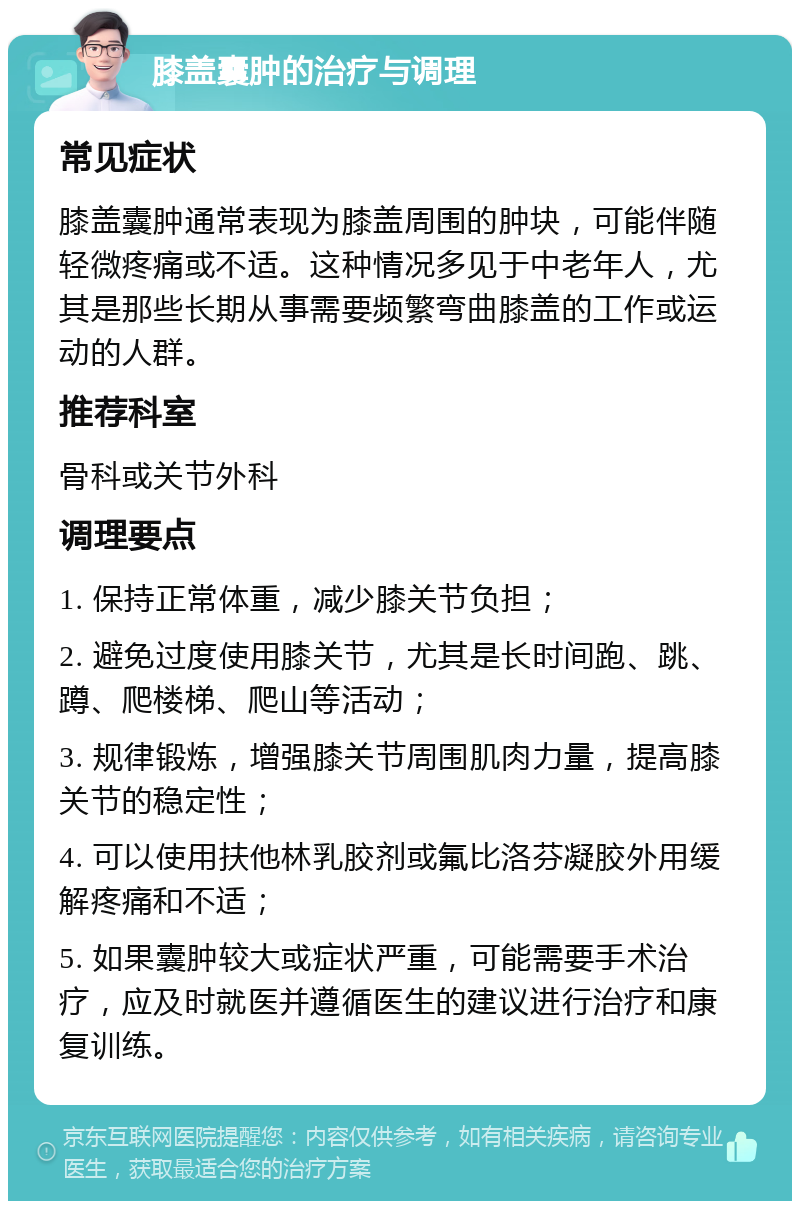 膝盖囊肿的治疗与调理 常见症状 膝盖囊肿通常表现为膝盖周围的肿块，可能伴随轻微疼痛或不适。这种情况多见于中老年人，尤其是那些长期从事需要频繁弯曲膝盖的工作或运动的人群。 推荐科室 骨科或关节外科 调理要点 1. 保持正常体重，减少膝关节负担； 2. 避免过度使用膝关节，尤其是长时间跑、跳、蹲、爬楼梯、爬山等活动； 3. 规律锻炼，增强膝关节周围肌肉力量，提高膝关节的稳定性； 4. 可以使用扶他林乳胶剂或氟比洛芬凝胶外用缓解疼痛和不适； 5. 如果囊肿较大或症状严重，可能需要手术治疗，应及时就医并遵循医生的建议进行治疗和康复训练。