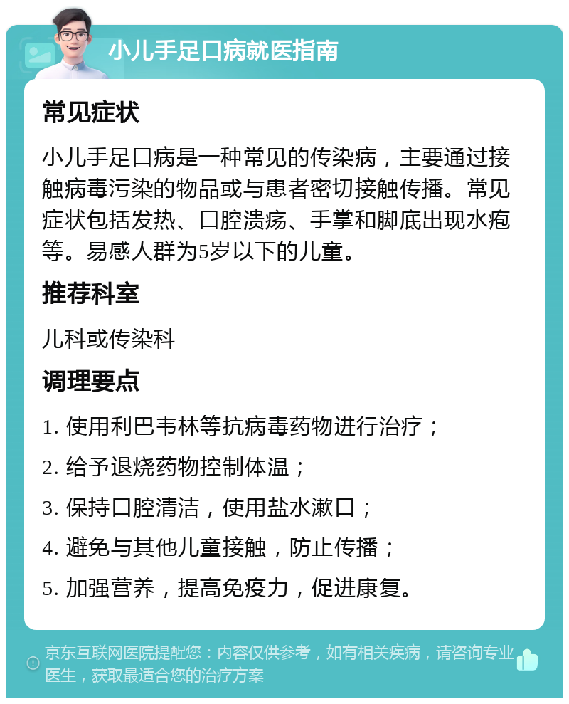 小儿手足口病就医指南 常见症状 小儿手足口病是一种常见的传染病，主要通过接触病毒污染的物品或与患者密切接触传播。常见症状包括发热、口腔溃疡、手掌和脚底出现水疱等。易感人群为5岁以下的儿童。 推荐科室 儿科或传染科 调理要点 1. 使用利巴韦林等抗病毒药物进行治疗； 2. 给予退烧药物控制体温； 3. 保持口腔清洁，使用盐水漱口； 4. 避免与其他儿童接触，防止传播； 5. 加强营养，提高免疫力，促进康复。