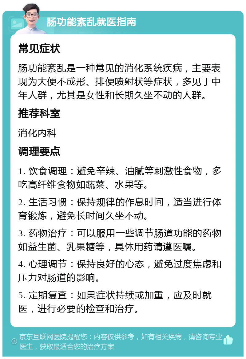 肠功能紊乱就医指南 常见症状 肠功能紊乱是一种常见的消化系统疾病，主要表现为大便不成形、排便喷射状等症状，多见于中年人群，尤其是女性和长期久坐不动的人群。 推荐科室 消化内科 调理要点 1. 饮食调理：避免辛辣、油腻等刺激性食物，多吃高纤维食物如蔬菜、水果等。 2. 生活习惯：保持规律的作息时间，适当进行体育锻炼，避免长时间久坐不动。 3. 药物治疗：可以服用一些调节肠道功能的药物如益生菌、乳果糖等，具体用药请遵医嘱。 4. 心理调节：保持良好的心态，避免过度焦虑和压力对肠道的影响。 5. 定期复查：如果症状持续或加重，应及时就医，进行必要的检查和治疗。