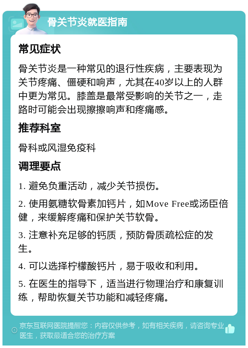 骨关节炎就医指南 常见症状 骨关节炎是一种常见的退行性疾病，主要表现为关节疼痛、僵硬和响声，尤其在40岁以上的人群中更为常见。膝盖是最常受影响的关节之一，走路时可能会出现擦擦响声和疼痛感。 推荐科室 骨科或风湿免疫科 调理要点 1. 避免负重活动，减少关节损伤。 2. 使用氨糖软骨素加钙片，如Move Free或汤臣倍健，来缓解疼痛和保护关节软骨。 3. 注意补充足够的钙质，预防骨质疏松症的发生。 4. 可以选择柠檬酸钙片，易于吸收和利用。 5. 在医生的指导下，适当进行物理治疗和康复训练，帮助恢复关节功能和减轻疼痛。