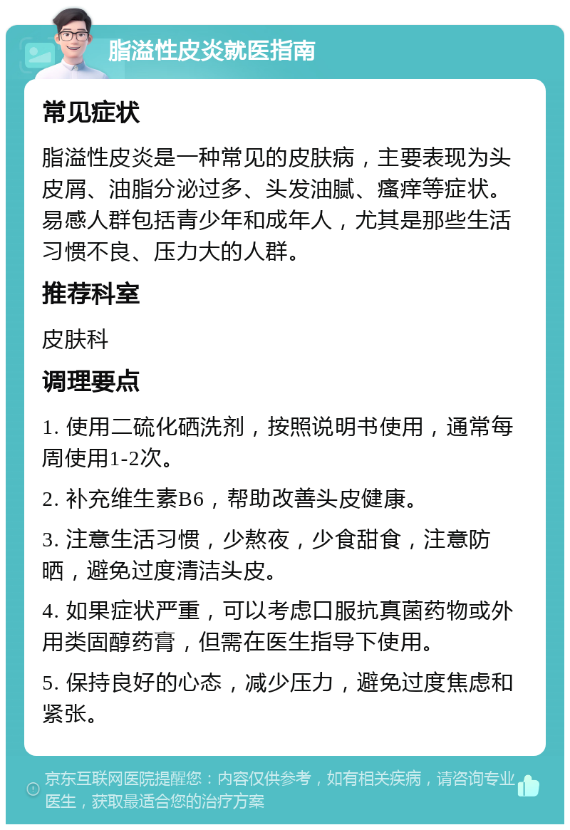 脂溢性皮炎就医指南 常见症状 脂溢性皮炎是一种常见的皮肤病，主要表现为头皮屑、油脂分泌过多、头发油腻、瘙痒等症状。易感人群包括青少年和成年人，尤其是那些生活习惯不良、压力大的人群。 推荐科室 皮肤科 调理要点 1. 使用二硫化硒洗剂，按照说明书使用，通常每周使用1-2次。 2. 补充维生素B6，帮助改善头皮健康。 3. 注意生活习惯，少熬夜，少食甜食，注意防晒，避免过度清洁头皮。 4. 如果症状严重，可以考虑口服抗真菌药物或外用类固醇药膏，但需在医生指导下使用。 5. 保持良好的心态，减少压力，避免过度焦虑和紧张。