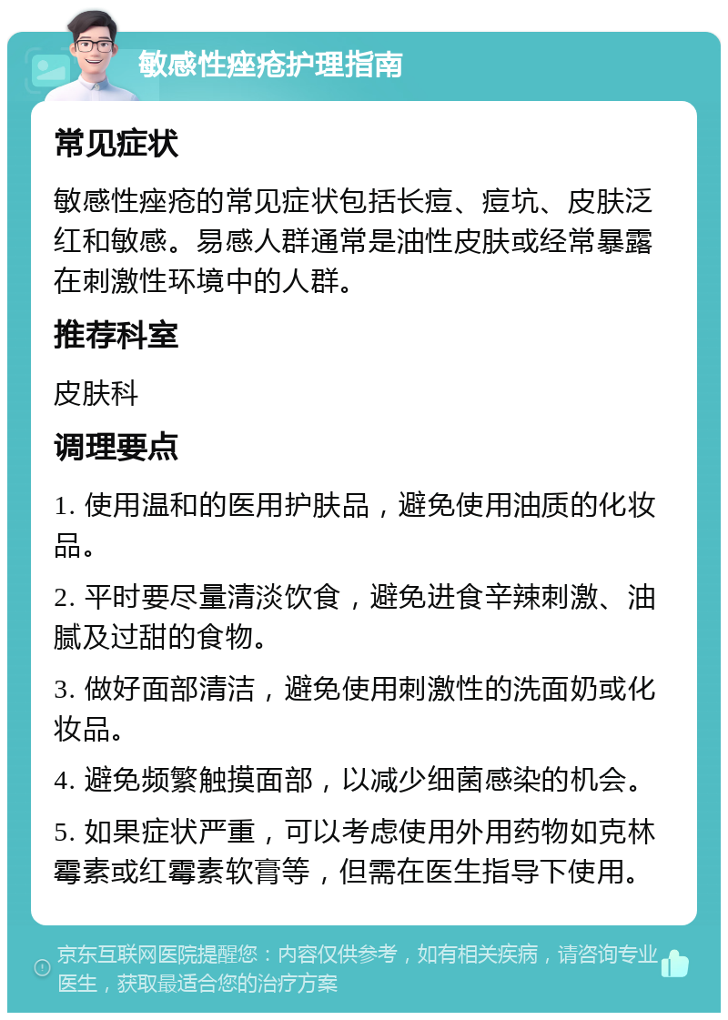 敏感性痤疮护理指南 常见症状 敏感性痤疮的常见症状包括长痘、痘坑、皮肤泛红和敏感。易感人群通常是油性皮肤或经常暴露在刺激性环境中的人群。 推荐科室 皮肤科 调理要点 1. 使用温和的医用护肤品，避免使用油质的化妆品。 2. 平时要尽量清淡饮食，避免进食辛辣刺激、油腻及过甜的食物。 3. 做好面部清洁，避免使用刺激性的洗面奶或化妆品。 4. 避免频繁触摸面部，以减少细菌感染的机会。 5. 如果症状严重，可以考虑使用外用药物如克林霉素或红霉素软膏等，但需在医生指导下使用。