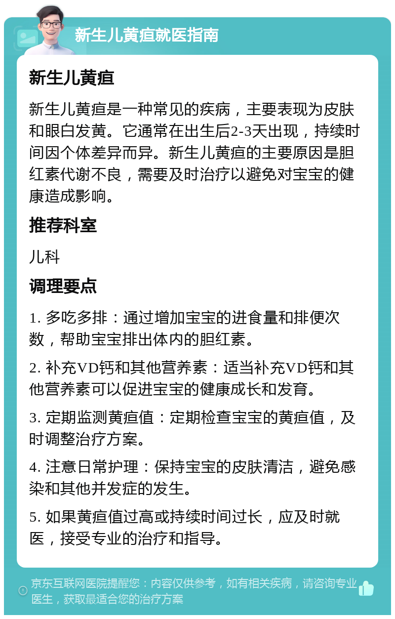 新生儿黄疸就医指南 新生儿黄疸 新生儿黄疸是一种常见的疾病，主要表现为皮肤和眼白发黄。它通常在出生后2-3天出现，持续时间因个体差异而异。新生儿黄疸的主要原因是胆红素代谢不良，需要及时治疗以避免对宝宝的健康造成影响。 推荐科室 儿科 调理要点 1. 多吃多排：通过增加宝宝的进食量和排便次数，帮助宝宝排出体内的胆红素。 2. 补充VD钙和其他营养素：适当补充VD钙和其他营养素可以促进宝宝的健康成长和发育。 3. 定期监测黄疸值：定期检查宝宝的黄疸值，及时调整治疗方案。 4. 注意日常护理：保持宝宝的皮肤清洁，避免感染和其他并发症的发生。 5. 如果黄疸值过高或持续时间过长，应及时就医，接受专业的治疗和指导。