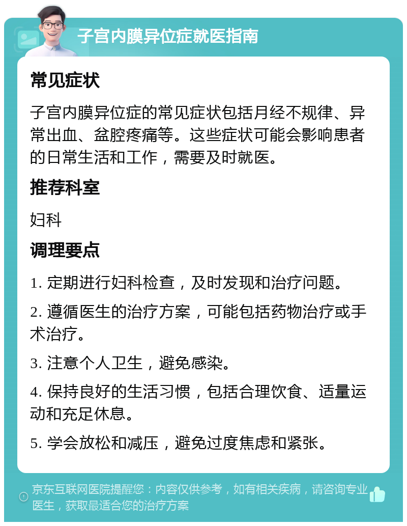 子宫内膜异位症就医指南 常见症状 子宫内膜异位症的常见症状包括月经不规律、异常出血、盆腔疼痛等。这些症状可能会影响患者的日常生活和工作，需要及时就医。 推荐科室 妇科 调理要点 1. 定期进行妇科检查，及时发现和治疗问题。 2. 遵循医生的治疗方案，可能包括药物治疗或手术治疗。 3. 注意个人卫生，避免感染。 4. 保持良好的生活习惯，包括合理饮食、适量运动和充足休息。 5. 学会放松和减压，避免过度焦虑和紧张。