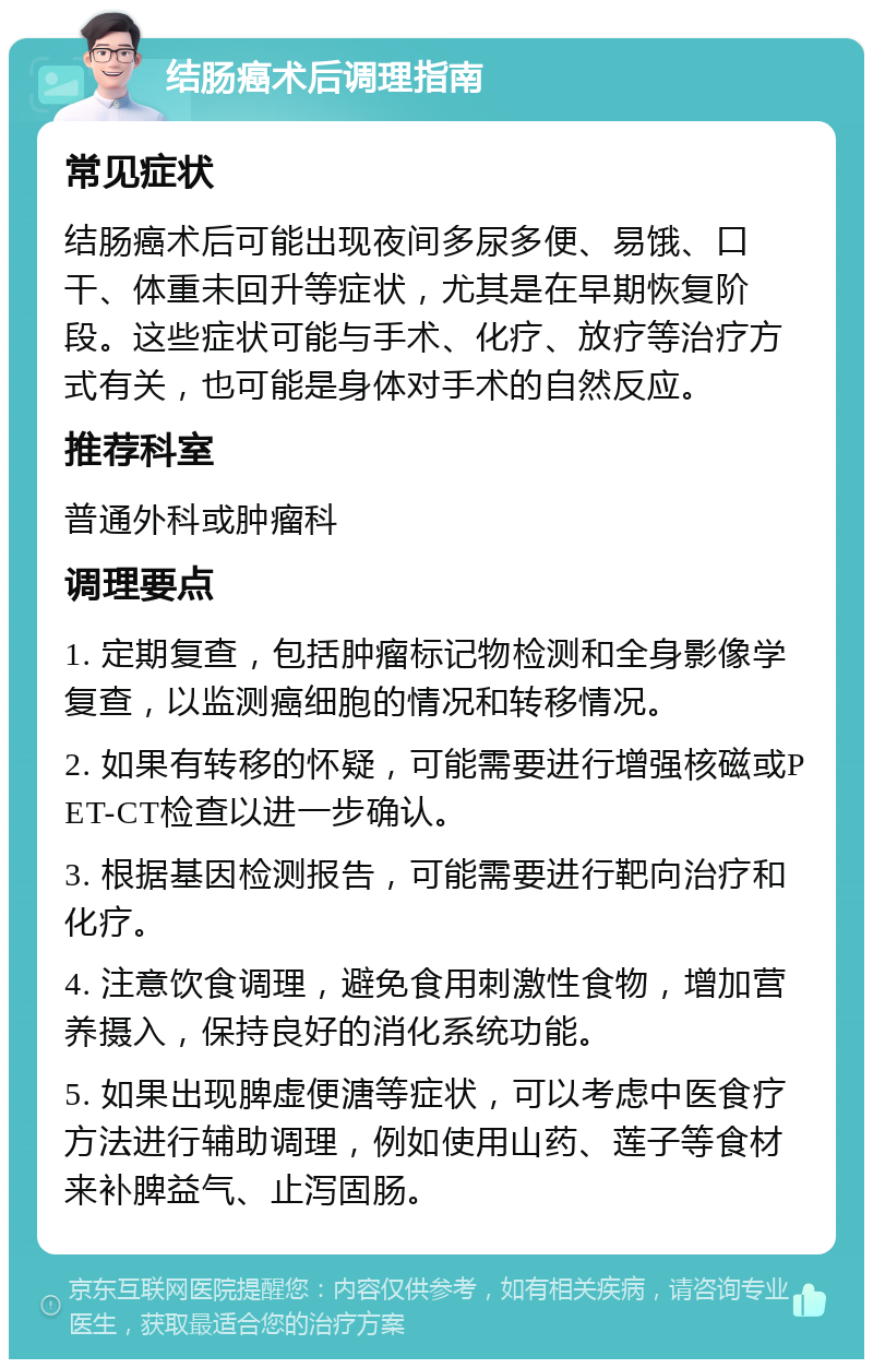 结肠癌术后调理指南 常见症状 结肠癌术后可能出现夜间多尿多便、易饿、口干、体重未回升等症状，尤其是在早期恢复阶段。这些症状可能与手术、化疗、放疗等治疗方式有关，也可能是身体对手术的自然反应。 推荐科室 普通外科或肿瘤科 调理要点 1. 定期复查，包括肿瘤标记物检测和全身影像学复查，以监测癌细胞的情况和转移情况。 2. 如果有转移的怀疑，可能需要进行增强核磁或PET-CT检查以进一步确认。 3. 根据基因检测报告，可能需要进行靶向治疗和化疗。 4. 注意饮食调理，避免食用刺激性食物，增加营养摄入，保持良好的消化系统功能。 5. 如果出现脾虚便溏等症状，可以考虑中医食疗方法进行辅助调理，例如使用山药、莲子等食材来补脾益气、止泻固肠。