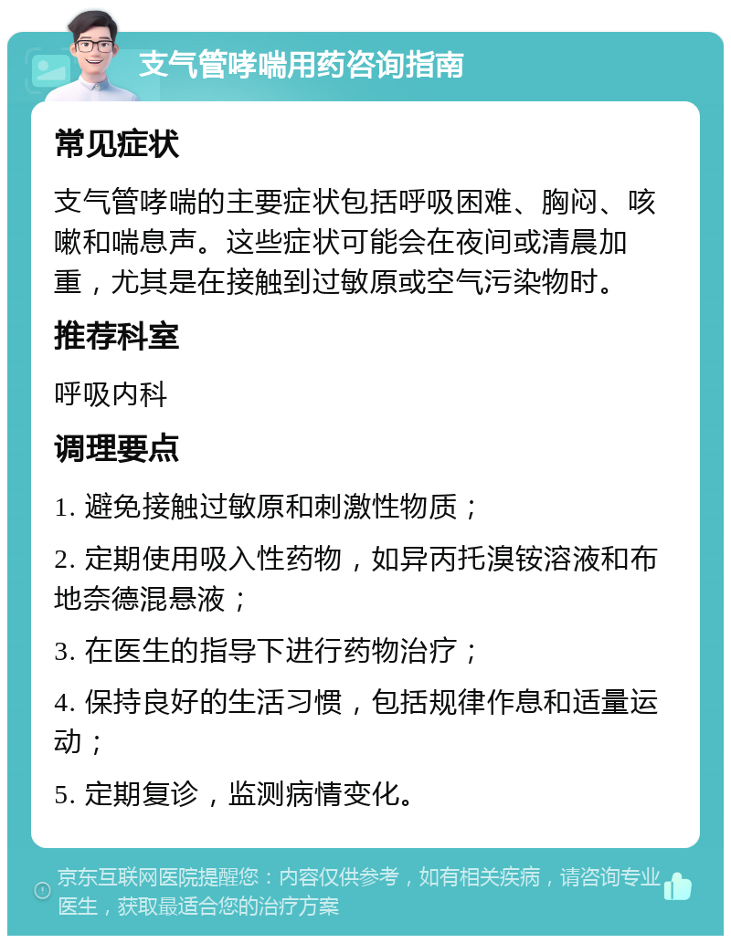 支气管哮喘用药咨询指南 常见症状 支气管哮喘的主要症状包括呼吸困难、胸闷、咳嗽和喘息声。这些症状可能会在夜间或清晨加重，尤其是在接触到过敏原或空气污染物时。 推荐科室 呼吸内科 调理要点 1. 避免接触过敏原和刺激性物质； 2. 定期使用吸入性药物，如异丙托溴铵溶液和布地奈德混悬液； 3. 在医生的指导下进行药物治疗； 4. 保持良好的生活习惯，包括规律作息和适量运动； 5. 定期复诊，监测病情变化。