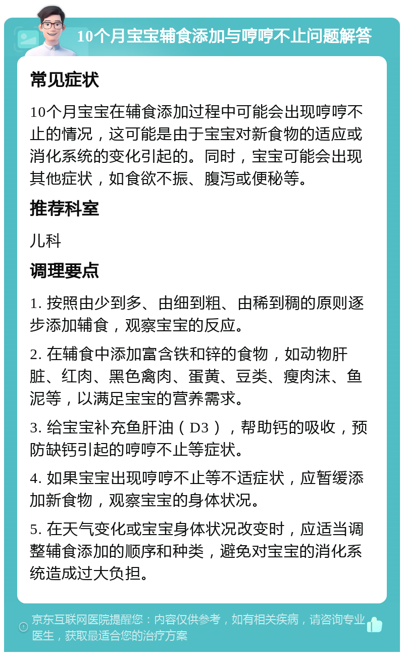 10个月宝宝辅食添加与哼哼不止问题解答 常见症状 10个月宝宝在辅食添加过程中可能会出现哼哼不止的情况，这可能是由于宝宝对新食物的适应或消化系统的变化引起的。同时，宝宝可能会出现其他症状，如食欲不振、腹泻或便秘等。 推荐科室 儿科 调理要点 1. 按照由少到多、由细到粗、由稀到稠的原则逐步添加辅食，观察宝宝的反应。 2. 在辅食中添加富含铁和锌的食物，如动物肝脏、红肉、黑色禽肉、蛋黄、豆类、瘦肉沫、鱼泥等，以满足宝宝的营养需求。 3. 给宝宝补充鱼肝油（D3），帮助钙的吸收，预防缺钙引起的哼哼不止等症状。 4. 如果宝宝出现哼哼不止等不适症状，应暂缓添加新食物，观察宝宝的身体状况。 5. 在天气变化或宝宝身体状况改变时，应适当调整辅食添加的顺序和种类，避免对宝宝的消化系统造成过大负担。