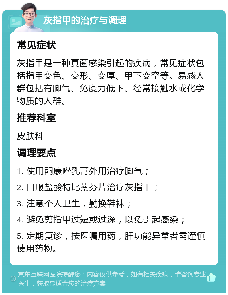 灰指甲的治疗与调理 常见症状 灰指甲是一种真菌感染引起的疾病，常见症状包括指甲变色、变形、变厚、甲下变空等。易感人群包括有脚气、免疫力低下、经常接触水或化学物质的人群。 推荐科室 皮肤科 调理要点 1. 使用酮康唑乳膏外用治疗脚气； 2. 口服盐酸特比萘芬片治疗灰指甲； 3. 注意个人卫生，勤换鞋袜； 4. 避免剪指甲过短或过深，以免引起感染； 5. 定期复诊，按医嘱用药，肝功能异常者需谨慎使用药物。