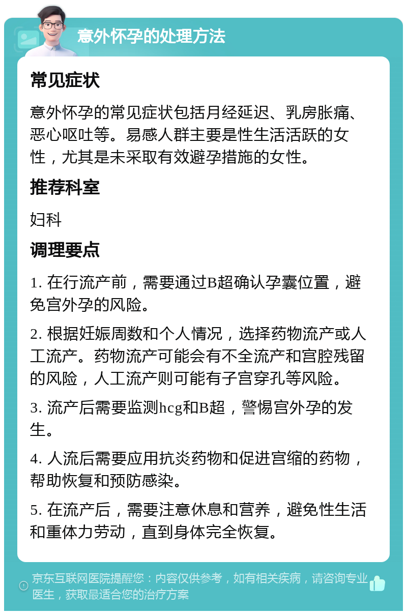 意外怀孕的处理方法 常见症状 意外怀孕的常见症状包括月经延迟、乳房胀痛、恶心呕吐等。易感人群主要是性生活活跃的女性，尤其是未采取有效避孕措施的女性。 推荐科室 妇科 调理要点 1. 在行流产前，需要通过B超确认孕囊位置，避免宫外孕的风险。 2. 根据妊娠周数和个人情况，选择药物流产或人工流产。药物流产可能会有不全流产和宫腔残留的风险，人工流产则可能有子宫穿孔等风险。 3. 流产后需要监测hcg和B超，警惕宫外孕的发生。 4. 人流后需要应用抗炎药物和促进宫缩的药物，帮助恢复和预防感染。 5. 在流产后，需要注意休息和营养，避免性生活和重体力劳动，直到身体完全恢复。