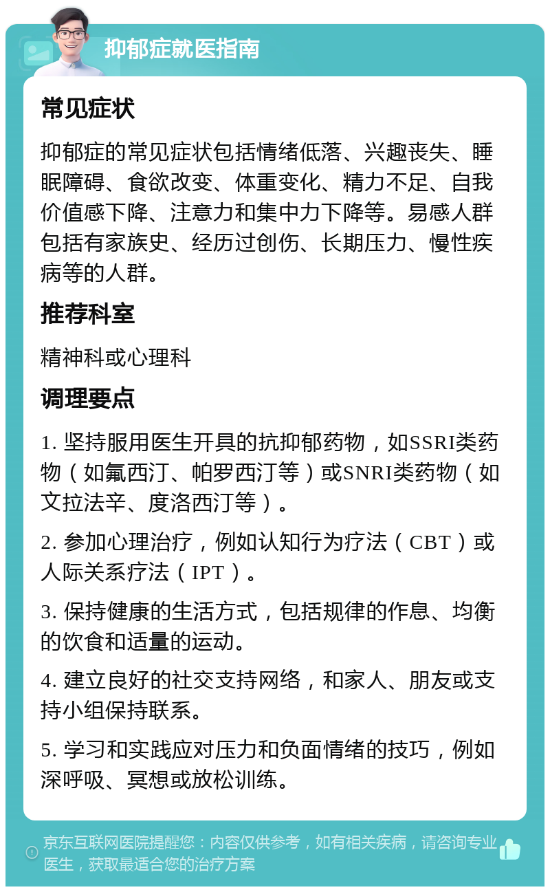 抑郁症就医指南 常见症状 抑郁症的常见症状包括情绪低落、兴趣丧失、睡眠障碍、食欲改变、体重变化、精力不足、自我价值感下降、注意力和集中力下降等。易感人群包括有家族史、经历过创伤、长期压力、慢性疾病等的人群。 推荐科室 精神科或心理科 调理要点 1. 坚持服用医生开具的抗抑郁药物，如SSRI类药物（如氟西汀、帕罗西汀等）或SNRI类药物（如文拉法辛、度洛西汀等）。 2. 参加心理治疗，例如认知行为疗法（CBT）或人际关系疗法（IPT）。 3. 保持健康的生活方式，包括规律的作息、均衡的饮食和适量的运动。 4. 建立良好的社交支持网络，和家人、朋友或支持小组保持联系。 5. 学习和实践应对压力和负面情绪的技巧，例如深呼吸、冥想或放松训练。