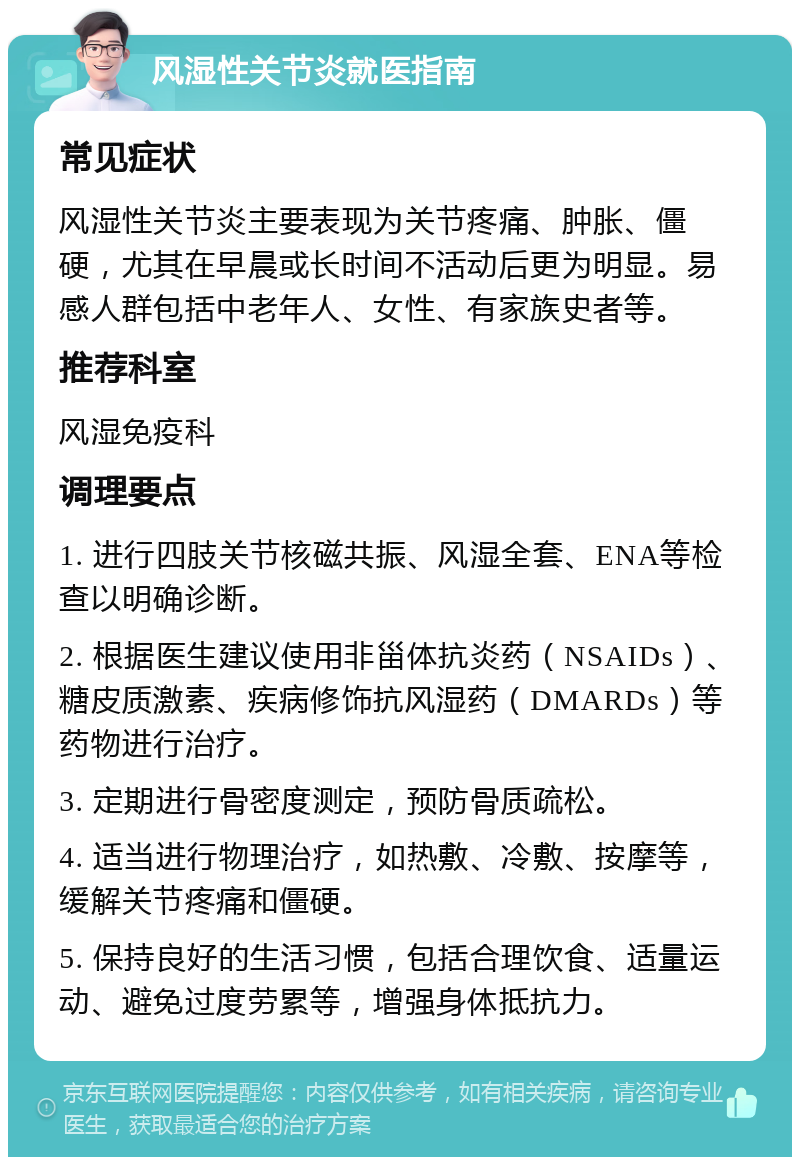 风湿性关节炎就医指南 常见症状 风湿性关节炎主要表现为关节疼痛、肿胀、僵硬，尤其在早晨或长时间不活动后更为明显。易感人群包括中老年人、女性、有家族史者等。 推荐科室 风湿免疫科 调理要点 1. 进行四肢关节核磁共振、风湿全套、ENA等检查以明确诊断。 2. 根据医生建议使用非甾体抗炎药（NSAIDs）、糖皮质激素、疾病修饰抗风湿药（DMARDs）等药物进行治疗。 3. 定期进行骨密度测定，预防骨质疏松。 4. 适当进行物理治疗，如热敷、冷敷、按摩等，缓解关节疼痛和僵硬。 5. 保持良好的生活习惯，包括合理饮食、适量运动、避免过度劳累等，增强身体抵抗力。