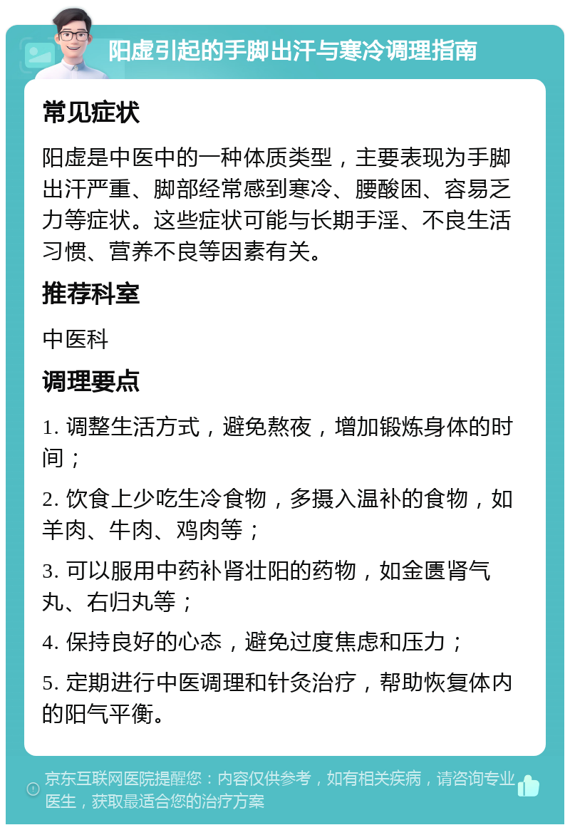 阳虚引起的手脚出汗与寒冷调理指南 常见症状 阳虚是中医中的一种体质类型，主要表现为手脚出汗严重、脚部经常感到寒冷、腰酸困、容易乏力等症状。这些症状可能与长期手淫、不良生活习惯、营养不良等因素有关。 推荐科室 中医科 调理要点 1. 调整生活方式，避免熬夜，增加锻炼身体的时间； 2. 饮食上少吃生冷食物，多摄入温补的食物，如羊肉、牛肉、鸡肉等； 3. 可以服用中药补肾壮阳的药物，如金匮肾气丸、右归丸等； 4. 保持良好的心态，避免过度焦虑和压力； 5. 定期进行中医调理和针灸治疗，帮助恢复体内的阳气平衡。