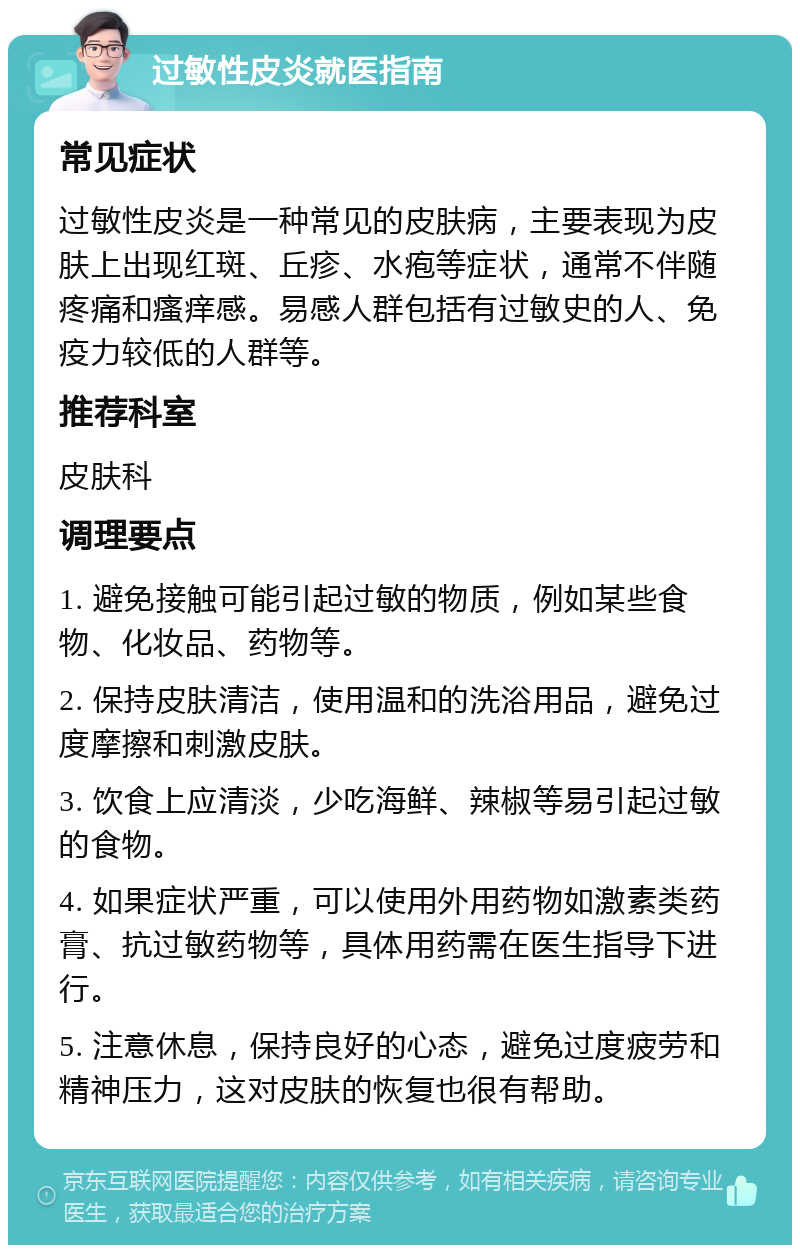 过敏性皮炎就医指南 常见症状 过敏性皮炎是一种常见的皮肤病，主要表现为皮肤上出现红斑、丘疹、水疱等症状，通常不伴随疼痛和瘙痒感。易感人群包括有过敏史的人、免疫力较低的人群等。 推荐科室 皮肤科 调理要点 1. 避免接触可能引起过敏的物质，例如某些食物、化妆品、药物等。 2. 保持皮肤清洁，使用温和的洗浴用品，避免过度摩擦和刺激皮肤。 3. 饮食上应清淡，少吃海鲜、辣椒等易引起过敏的食物。 4. 如果症状严重，可以使用外用药物如激素类药膏、抗过敏药物等，具体用药需在医生指导下进行。 5. 注意休息，保持良好的心态，避免过度疲劳和精神压力，这对皮肤的恢复也很有帮助。