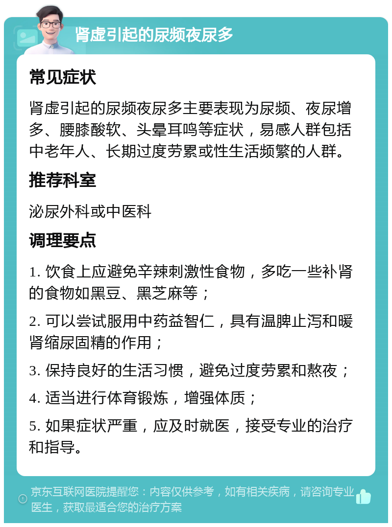 肾虚引起的尿频夜尿多 常见症状 肾虚引起的尿频夜尿多主要表现为尿频、夜尿增多、腰膝酸软、头晕耳鸣等症状，易感人群包括中老年人、长期过度劳累或性生活频繁的人群。 推荐科室 泌尿外科或中医科 调理要点 1. 饮食上应避免辛辣刺激性食物，多吃一些补肾的食物如黑豆、黑芝麻等； 2. 可以尝试服用中药益智仁，具有温脾止泻和暖肾缩尿固精的作用； 3. 保持良好的生活习惯，避免过度劳累和熬夜； 4. 适当进行体育锻炼，增强体质； 5. 如果症状严重，应及时就医，接受专业的治疗和指导。