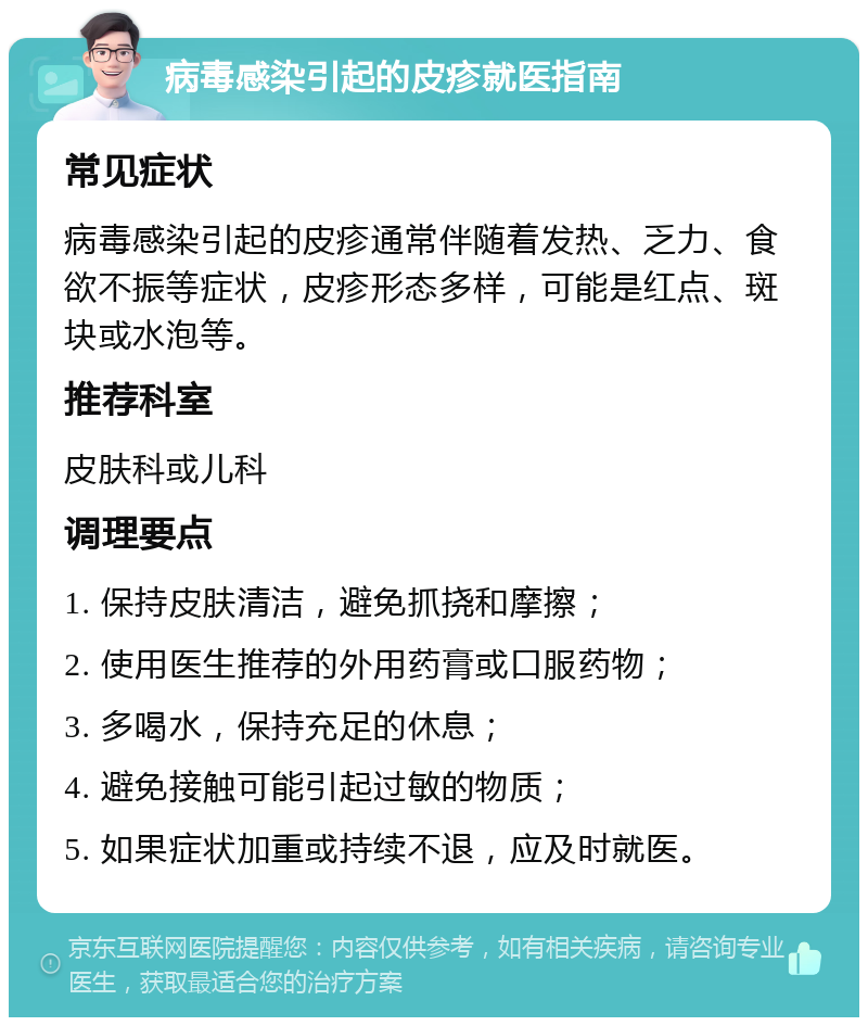 病毒感染引起的皮疹就医指南 常见症状 病毒感染引起的皮疹通常伴随着发热、乏力、食欲不振等症状，皮疹形态多样，可能是红点、斑块或水泡等。 推荐科室 皮肤科或儿科 调理要点 1. 保持皮肤清洁，避免抓挠和摩擦； 2. 使用医生推荐的外用药膏或口服药物； 3. 多喝水，保持充足的休息； 4. 避免接触可能引起过敏的物质； 5. 如果症状加重或持续不退，应及时就医。