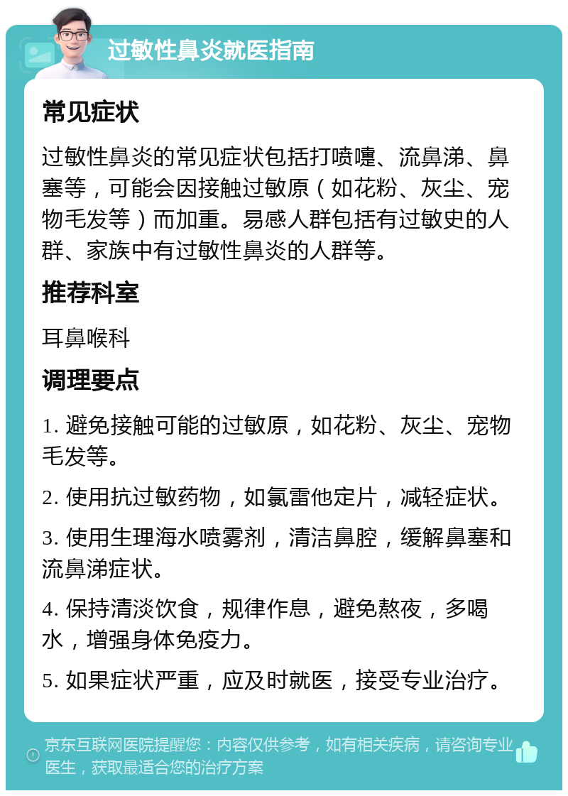 过敏性鼻炎就医指南 常见症状 过敏性鼻炎的常见症状包括打喷嚏、流鼻涕、鼻塞等，可能会因接触过敏原（如花粉、灰尘、宠物毛发等）而加重。易感人群包括有过敏史的人群、家族中有过敏性鼻炎的人群等。 推荐科室 耳鼻喉科 调理要点 1. 避免接触可能的过敏原，如花粉、灰尘、宠物毛发等。 2. 使用抗过敏药物，如氯雷他定片，减轻症状。 3. 使用生理海水喷雾剂，清洁鼻腔，缓解鼻塞和流鼻涕症状。 4. 保持清淡饮食，规律作息，避免熬夜，多喝水，增强身体免疫力。 5. 如果症状严重，应及时就医，接受专业治疗。