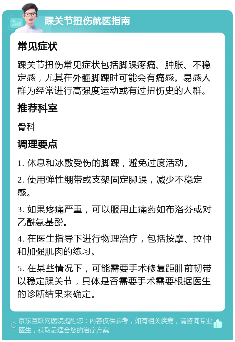 踝关节扭伤就医指南 常见症状 踝关节扭伤常见症状包括脚踝疼痛、肿胀、不稳定感，尤其在外翻脚踝时可能会有痛感。易感人群为经常进行高强度运动或有过扭伤史的人群。 推荐科室 骨科 调理要点 1. 休息和冰敷受伤的脚踝，避免过度活动。 2. 使用弹性绷带或支架固定脚踝，减少不稳定感。 3. 如果疼痛严重，可以服用止痛药如布洛芬或对乙酰氨基酚。 4. 在医生指导下进行物理治疗，包括按摩、拉伸和加强肌肉的练习。 5. 在某些情况下，可能需要手术修复距腓前韧带以稳定踝关节，具体是否需要手术需要根据医生的诊断结果来确定。