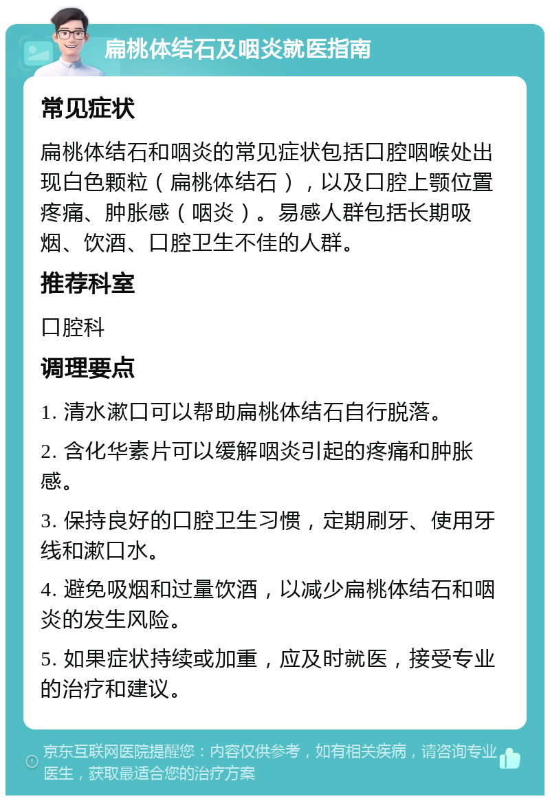 扁桃体结石及咽炎就医指南 常见症状 扁桃体结石和咽炎的常见症状包括口腔咽喉处出现白色颗粒（扁桃体结石），以及口腔上颚位置疼痛、肿胀感（咽炎）。易感人群包括长期吸烟、饮酒、口腔卫生不佳的人群。 推荐科室 口腔科 调理要点 1. 清水漱口可以帮助扁桃体结石自行脱落。 2. 含化华素片可以缓解咽炎引起的疼痛和肿胀感。 3. 保持良好的口腔卫生习惯，定期刷牙、使用牙线和漱口水。 4. 避免吸烟和过量饮酒，以减少扁桃体结石和咽炎的发生风险。 5. 如果症状持续或加重，应及时就医，接受专业的治疗和建议。