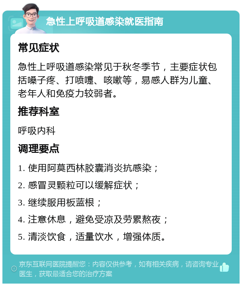 急性上呼吸道感染就医指南 常见症状 急性上呼吸道感染常见于秋冬季节，主要症状包括嗓子疼、打喷嚏、咳嗽等，易感人群为儿童、老年人和免疫力较弱者。 推荐科室 呼吸内科 调理要点 1. 使用阿莫西林胶囊消炎抗感染； 2. 感冒灵颗粒可以缓解症状； 3. 继续服用板蓝根； 4. 注意休息，避免受凉及劳累熬夜； 5. 清淡饮食，适量饮水，增强体质。