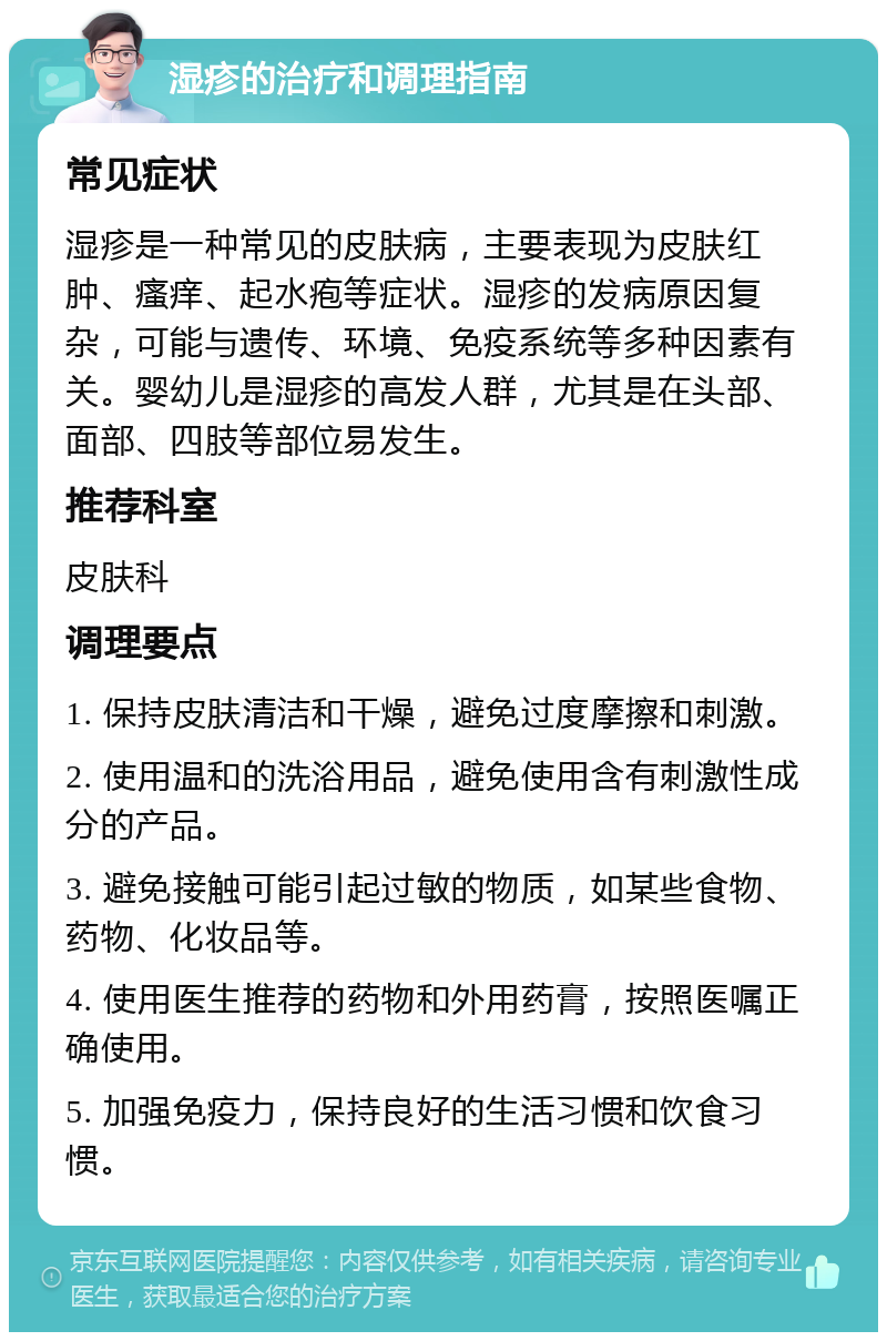 湿疹的治疗和调理指南 常见症状 湿疹是一种常见的皮肤病，主要表现为皮肤红肿、瘙痒、起水疱等症状。湿疹的发病原因复杂，可能与遗传、环境、免疫系统等多种因素有关。婴幼儿是湿疹的高发人群，尤其是在头部、面部、四肢等部位易发生。 推荐科室 皮肤科 调理要点 1. 保持皮肤清洁和干燥，避免过度摩擦和刺激。 2. 使用温和的洗浴用品，避免使用含有刺激性成分的产品。 3. 避免接触可能引起过敏的物质，如某些食物、药物、化妆品等。 4. 使用医生推荐的药物和外用药膏，按照医嘱正确使用。 5. 加强免疫力，保持良好的生活习惯和饮食习惯。