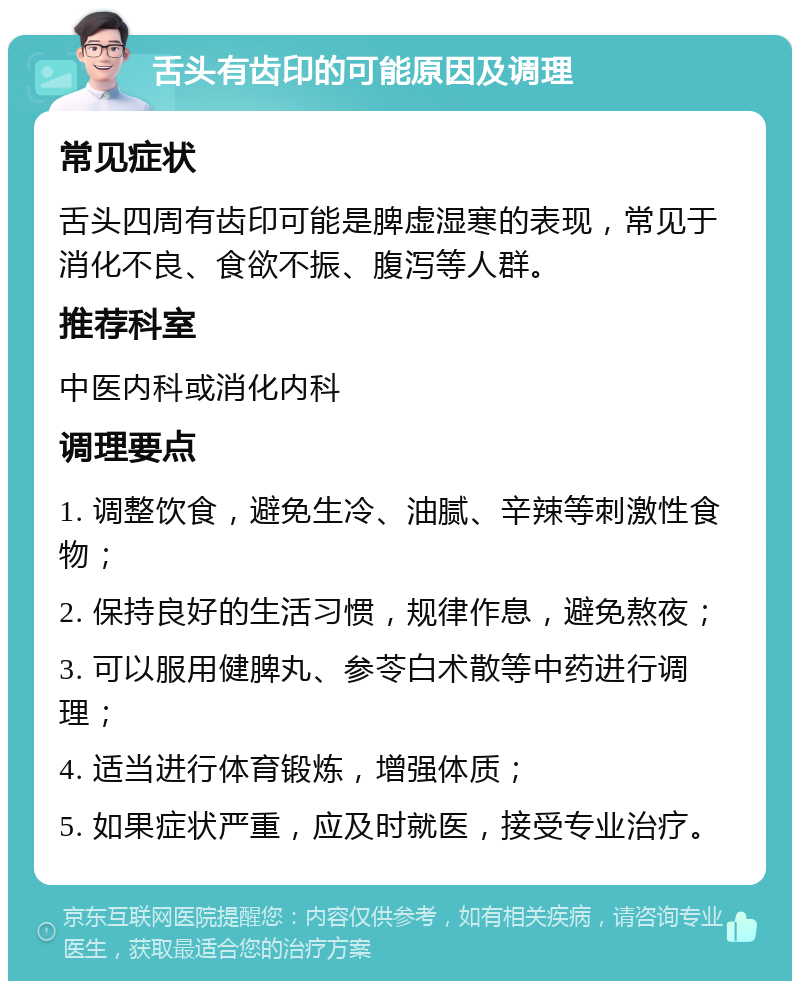 舌头有齿印的可能原因及调理 常见症状 舌头四周有齿印可能是脾虚湿寒的表现，常见于消化不良、食欲不振、腹泻等人群。 推荐科室 中医内科或消化内科 调理要点 1. 调整饮食，避免生冷、油腻、辛辣等刺激性食物； 2. 保持良好的生活习惯，规律作息，避免熬夜； 3. 可以服用健脾丸、参苓白术散等中药进行调理； 4. 适当进行体育锻炼，增强体质； 5. 如果症状严重，应及时就医，接受专业治疗。