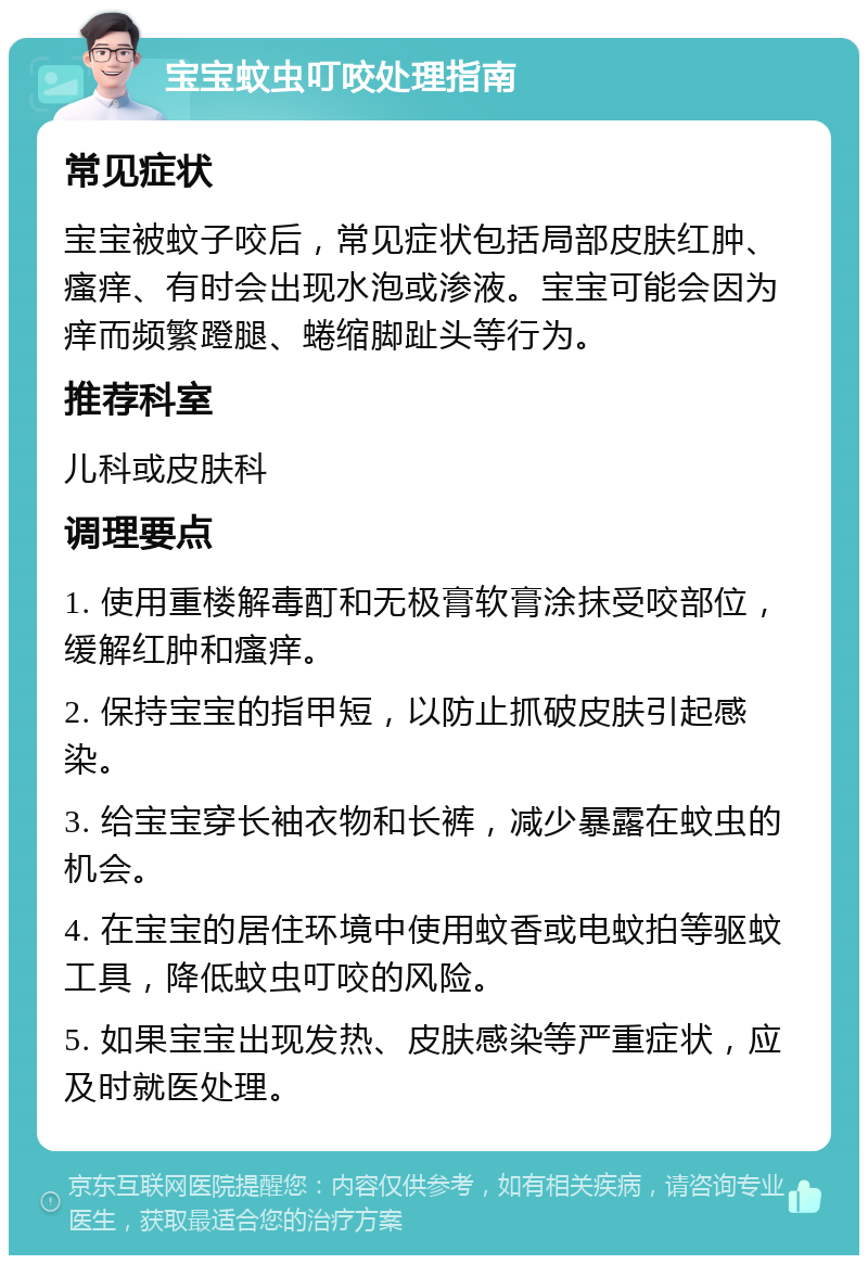 宝宝蚊虫叮咬处理指南 常见症状 宝宝被蚊子咬后，常见症状包括局部皮肤红肿、瘙痒、有时会出现水泡或渗液。宝宝可能会因为痒而频繁蹬腿、蜷缩脚趾头等行为。 推荐科室 儿科或皮肤科 调理要点 1. 使用重楼解毒酊和无极膏软膏涂抹受咬部位，缓解红肿和瘙痒。 2. 保持宝宝的指甲短，以防止抓破皮肤引起感染。 3. 给宝宝穿长袖衣物和长裤，减少暴露在蚊虫的机会。 4. 在宝宝的居住环境中使用蚊香或电蚊拍等驱蚊工具，降低蚊虫叮咬的风险。 5. 如果宝宝出现发热、皮肤感染等严重症状，应及时就医处理。