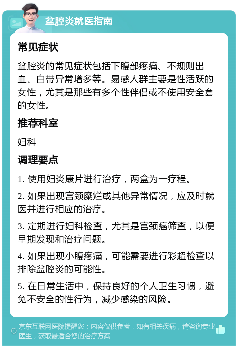 盆腔炎就医指南 常见症状 盆腔炎的常见症状包括下腹部疼痛、不规则出血、白带异常增多等。易感人群主要是性活跃的女性，尤其是那些有多个性伴侣或不使用安全套的女性。 推荐科室 妇科 调理要点 1. 使用妇炎康片进行治疗，两盒为一疗程。 2. 如果出现宫颈糜烂或其他异常情况，应及时就医并进行相应的治疗。 3. 定期进行妇科检查，尤其是宫颈癌筛查，以便早期发现和治疗问题。 4. 如果出现小腹疼痛，可能需要进行彩超检查以排除盆腔炎的可能性。 5. 在日常生活中，保持良好的个人卫生习惯，避免不安全的性行为，减少感染的风险。