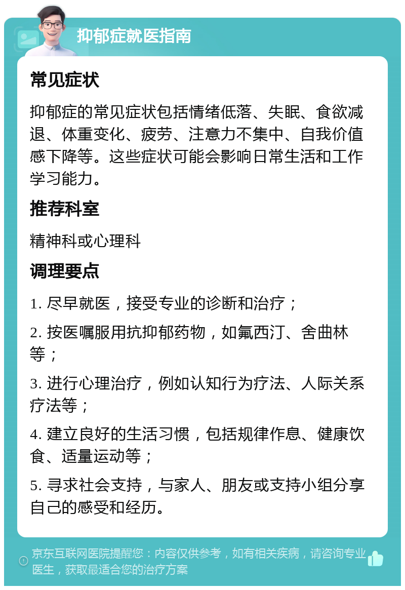 抑郁症就医指南 常见症状 抑郁症的常见症状包括情绪低落、失眠、食欲减退、体重变化、疲劳、注意力不集中、自我价值感下降等。这些症状可能会影响日常生活和工作学习能力。 推荐科室 精神科或心理科 调理要点 1. 尽早就医，接受专业的诊断和治疗； 2. 按医嘱服用抗抑郁药物，如氟西汀、舍曲林等； 3. 进行心理治疗，例如认知行为疗法、人际关系疗法等； 4. 建立良好的生活习惯，包括规律作息、健康饮食、适量运动等； 5. 寻求社会支持，与家人、朋友或支持小组分享自己的感受和经历。