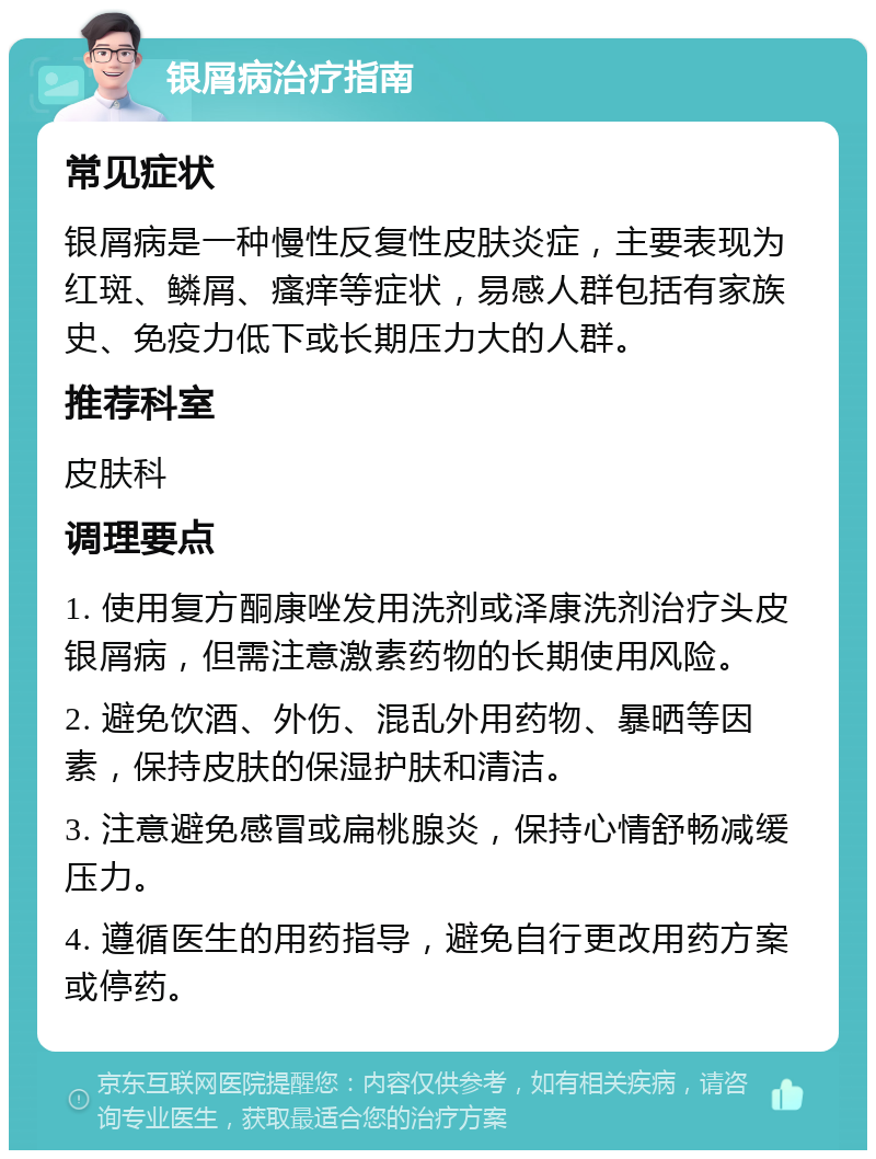 银屑病治疗指南 常见症状 银屑病是一种慢性反复性皮肤炎症，主要表现为红斑、鳞屑、瘙痒等症状，易感人群包括有家族史、免疫力低下或长期压力大的人群。 推荐科室 皮肤科 调理要点 1. 使用复方酮康唑发用洗剂或泽康洗剂治疗头皮银屑病，但需注意激素药物的长期使用风险。 2. 避免饮酒、外伤、混乱外用药物、暴晒等因素，保持皮肤的保湿护肤和清洁。 3. 注意避免感冒或扁桃腺炎，保持心情舒畅减缓压力。 4. 遵循医生的用药指导，避免自行更改用药方案或停药。