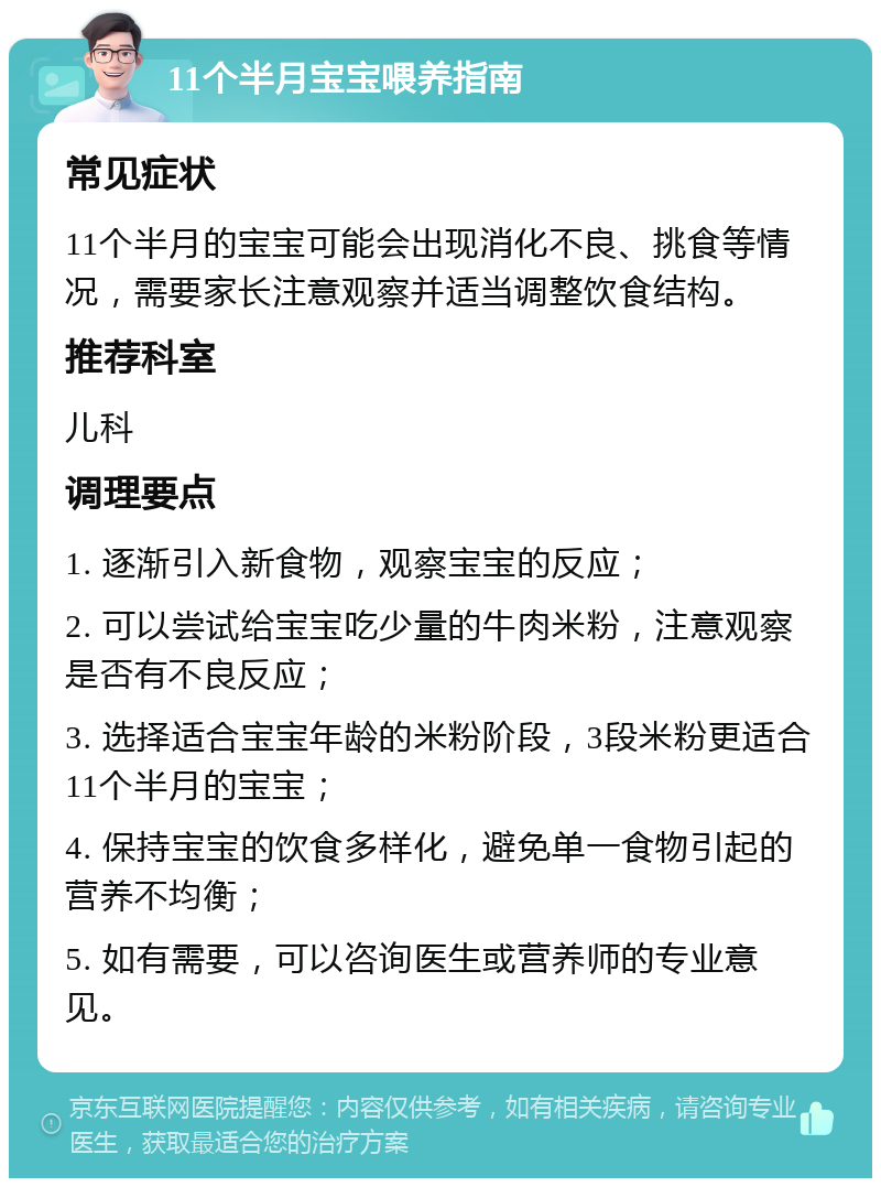 11个半月宝宝喂养指南 常见症状 11个半月的宝宝可能会出现消化不良、挑食等情况，需要家长注意观察并适当调整饮食结构。 推荐科室 儿科 调理要点 1. 逐渐引入新食物，观察宝宝的反应； 2. 可以尝试给宝宝吃少量的牛肉米粉，注意观察是否有不良反应； 3. 选择适合宝宝年龄的米粉阶段，3段米粉更适合11个半月的宝宝； 4. 保持宝宝的饮食多样化，避免单一食物引起的营养不均衡； 5. 如有需要，可以咨询医生或营养师的专业意见。