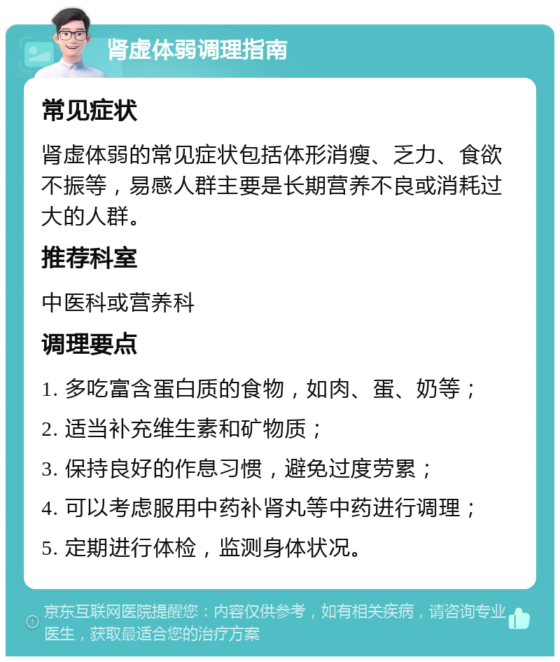 肾虚体弱调理指南 常见症状 肾虚体弱的常见症状包括体形消瘦、乏力、食欲不振等，易感人群主要是长期营养不良或消耗过大的人群。 推荐科室 中医科或营养科 调理要点 1. 多吃富含蛋白质的食物，如肉、蛋、奶等； 2. 适当补充维生素和矿物质； 3. 保持良好的作息习惯，避免过度劳累； 4. 可以考虑服用中药补肾丸等中药进行调理； 5. 定期进行体检，监测身体状况。