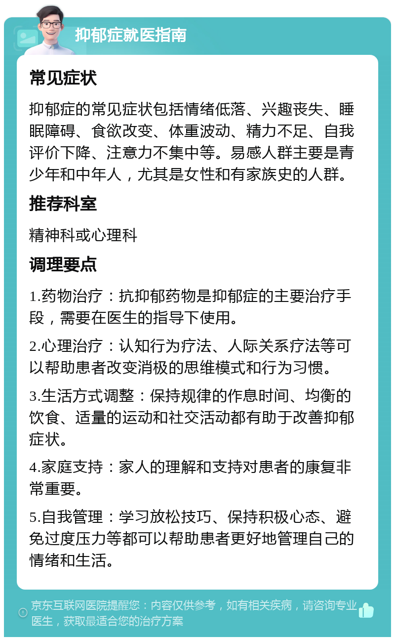 抑郁症就医指南 常见症状 抑郁症的常见症状包括情绪低落、兴趣丧失、睡眠障碍、食欲改变、体重波动、精力不足、自我评价下降、注意力不集中等。易感人群主要是青少年和中年人，尤其是女性和有家族史的人群。 推荐科室 精神科或心理科 调理要点 1.药物治疗：抗抑郁药物是抑郁症的主要治疗手段，需要在医生的指导下使用。 2.心理治疗：认知行为疗法、人际关系疗法等可以帮助患者改变消极的思维模式和行为习惯。 3.生活方式调整：保持规律的作息时间、均衡的饮食、适量的运动和社交活动都有助于改善抑郁症状。 4.家庭支持：家人的理解和支持对患者的康复非常重要。 5.自我管理：学习放松技巧、保持积极心态、避免过度压力等都可以帮助患者更好地管理自己的情绪和生活。