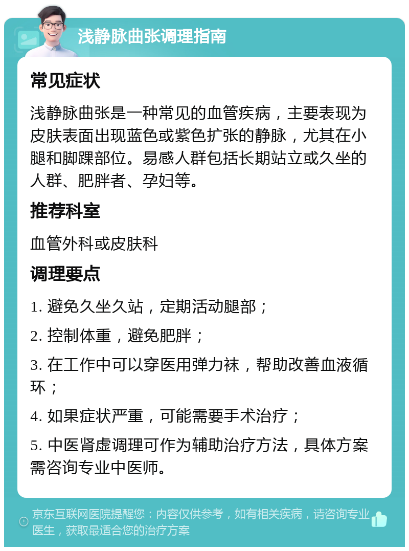 浅静脉曲张调理指南 常见症状 浅静脉曲张是一种常见的血管疾病，主要表现为皮肤表面出现蓝色或紫色扩张的静脉，尤其在小腿和脚踝部位。易感人群包括长期站立或久坐的人群、肥胖者、孕妇等。 推荐科室 血管外科或皮肤科 调理要点 1. 避免久坐久站，定期活动腿部； 2. 控制体重，避免肥胖； 3. 在工作中可以穿医用弹力袜，帮助改善血液循环； 4. 如果症状严重，可能需要手术治疗； 5. 中医肾虚调理可作为辅助治疗方法，具体方案需咨询专业中医师。