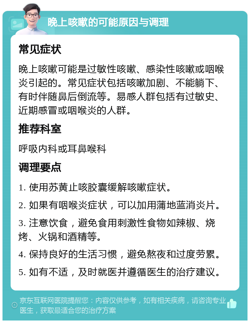 晚上咳嗽的可能原因与调理 常见症状 晚上咳嗽可能是过敏性咳嗽、感染性咳嗽或咽喉炎引起的。常见症状包括咳嗽加剧、不能躺下、有时伴随鼻后倒流等。易感人群包括有过敏史、近期感冒或咽喉炎的人群。 推荐科室 呼吸内科或耳鼻喉科 调理要点 1. 使用苏黄止咳胶囊缓解咳嗽症状。 2. 如果有咽喉炎症状，可以加用蒲地蓝消炎片。 3. 注意饮食，避免食用刺激性食物如辣椒、烧烤、火锅和酒精等。 4. 保持良好的生活习惯，避免熬夜和过度劳累。 5. 如有不适，及时就医并遵循医生的治疗建议。