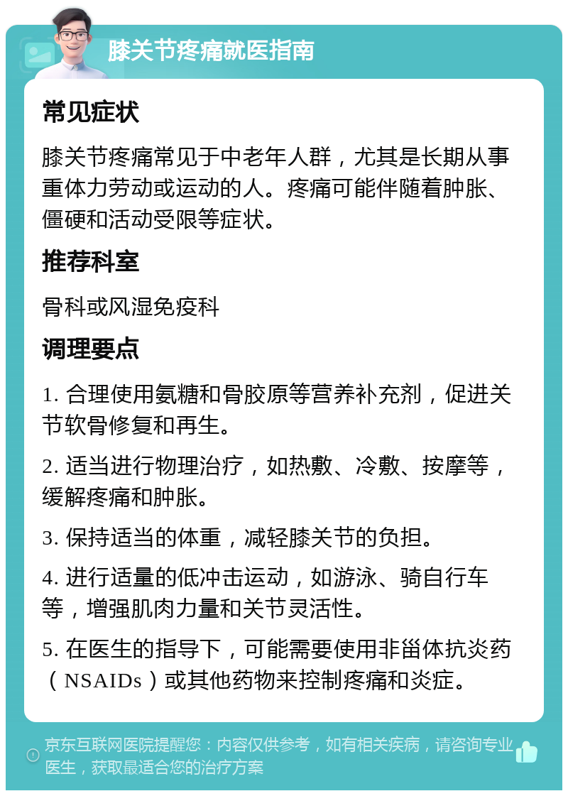 膝关节疼痛就医指南 常见症状 膝关节疼痛常见于中老年人群，尤其是长期从事重体力劳动或运动的人。疼痛可能伴随着肿胀、僵硬和活动受限等症状。 推荐科室 骨科或风湿免疫科 调理要点 1. 合理使用氨糖和骨胶原等营养补充剂，促进关节软骨修复和再生。 2. 适当进行物理治疗，如热敷、冷敷、按摩等，缓解疼痛和肿胀。 3. 保持适当的体重，减轻膝关节的负担。 4. 进行适量的低冲击运动，如游泳、骑自行车等，增强肌肉力量和关节灵活性。 5. 在医生的指导下，可能需要使用非甾体抗炎药（NSAIDs）或其他药物来控制疼痛和炎症。