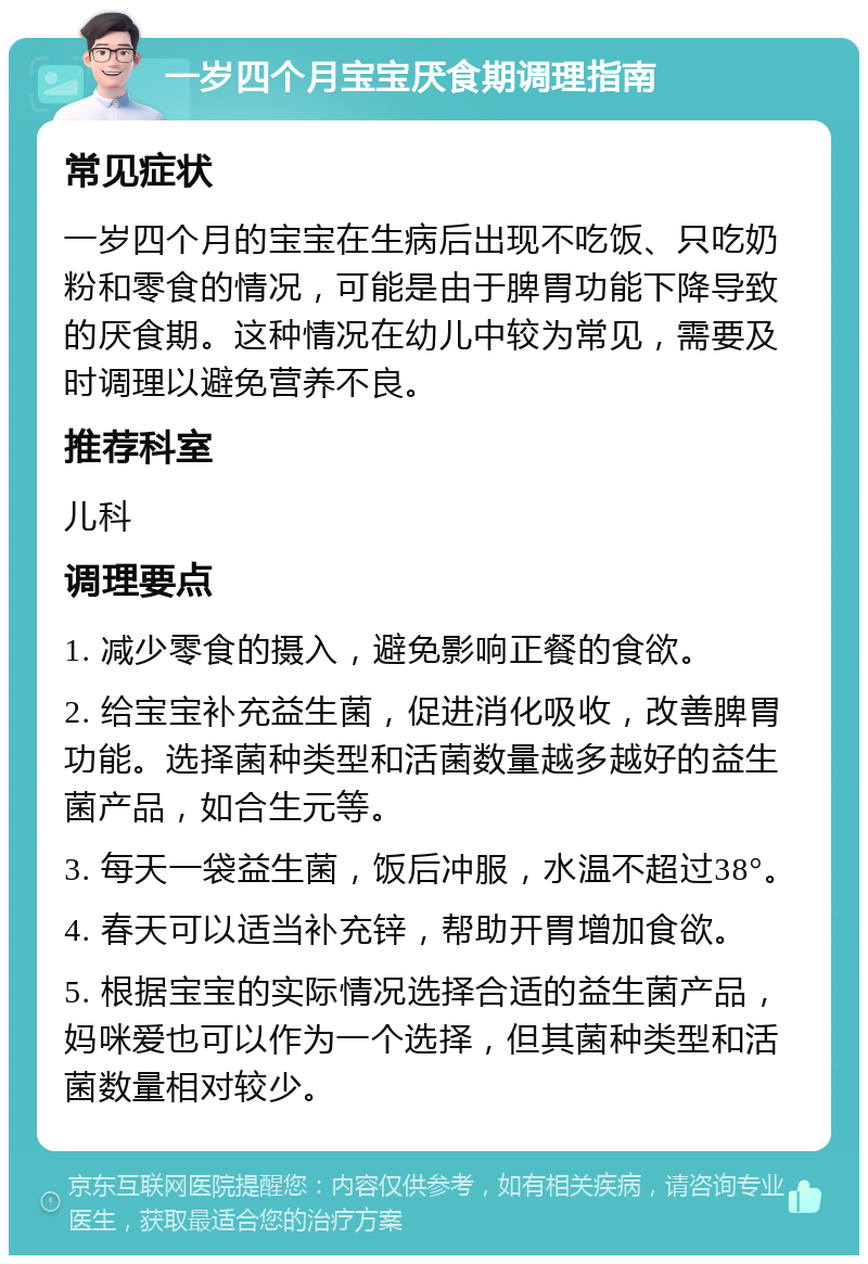 一岁四个月宝宝厌食期调理指南 常见症状 一岁四个月的宝宝在生病后出现不吃饭、只吃奶粉和零食的情况，可能是由于脾胃功能下降导致的厌食期。这种情况在幼儿中较为常见，需要及时调理以避免营养不良。 推荐科室 儿科 调理要点 1. 减少零食的摄入，避免影响正餐的食欲。 2. 给宝宝补充益生菌，促进消化吸收，改善脾胃功能。选择菌种类型和活菌数量越多越好的益生菌产品，如合生元等。 3. 每天一袋益生菌，饭后冲服，水温不超过38°。 4. 春天可以适当补充锌，帮助开胃增加食欲。 5. 根据宝宝的实际情况选择合适的益生菌产品，妈咪爱也可以作为一个选择，但其菌种类型和活菌数量相对较少。