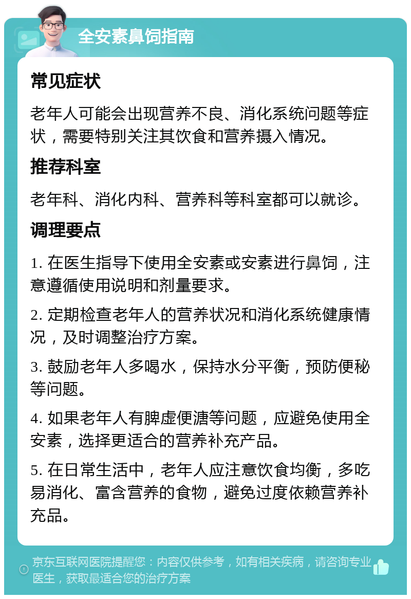 全安素鼻饲指南 常见症状 老年人可能会出现营养不良、消化系统问题等症状，需要特别关注其饮食和营养摄入情况。 推荐科室 老年科、消化内科、营养科等科室都可以就诊。 调理要点 1. 在医生指导下使用全安素或安素进行鼻饲，注意遵循使用说明和剂量要求。 2. 定期检查老年人的营养状况和消化系统健康情况，及时调整治疗方案。 3. 鼓励老年人多喝水，保持水分平衡，预防便秘等问题。 4. 如果老年人有脾虚便溏等问题，应避免使用全安素，选择更适合的营养补充产品。 5. 在日常生活中，老年人应注意饮食均衡，多吃易消化、富含营养的食物，避免过度依赖营养补充品。