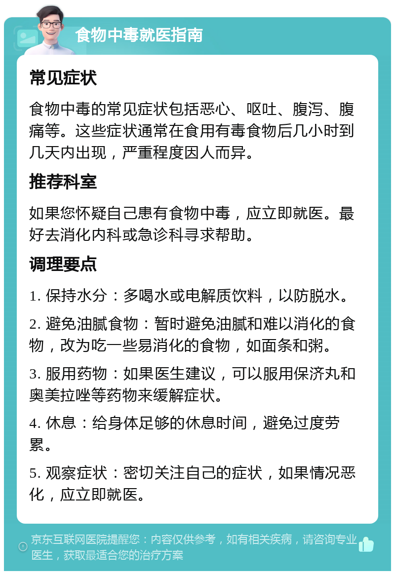 食物中毒就医指南 常见症状 食物中毒的常见症状包括恶心、呕吐、腹泻、腹痛等。这些症状通常在食用有毒食物后几小时到几天内出现，严重程度因人而异。 推荐科室 如果您怀疑自己患有食物中毒，应立即就医。最好去消化内科或急诊科寻求帮助。 调理要点 1. 保持水分：多喝水或电解质饮料，以防脱水。 2. 避免油腻食物：暂时避免油腻和难以消化的食物，改为吃一些易消化的食物，如面条和粥。 3. 服用药物：如果医生建议，可以服用保济丸和奥美拉唑等药物来缓解症状。 4. 休息：给身体足够的休息时间，避免过度劳累。 5. 观察症状：密切关注自己的症状，如果情况恶化，应立即就医。